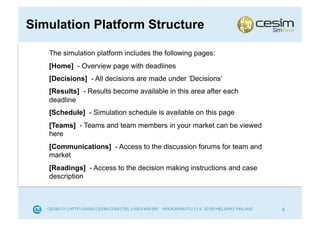 Simulation Platform Structure

   The simulation platform includes the following pages:
   [Home] - Overview page with deadlines
   [Decisions] - All decisions are made under ’Decisions’
   [Results] - Results become available in this area after each
   deadline
   [Schedule] - Simulation schedule is available on this page
   [Teams] - Teams and team members in your market can be viewed
   here
   [Communications] - Access to the discussion forums for team and
   market
   [Readings] - Access to the decision making instructions and case
   description



                                                                      6
 