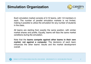 Simulation Organization

   Each simulation market consists of 2-12 teams, with 1-8 members in
   each. The number of parallel simulation markets is not limited,
   making it possible to utilize the simulation for any number of students
   in the class.

   All teams are starting from exactly the same position, with similar
   market shares and profits. Equally, teams will face the same market
   conditions during the simulation.

   Note that the teams compete against other teams in their own
   market, not against a computer. The decisions of each team
   influences the other teams’ results and the market development
   overall.




                                                                             7
 