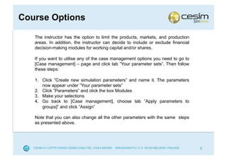 Course Options

   The instructor has the option to limit the products, markets, and production
   areas. In addition, the instructor can decide to include or exclude financial
   decision-making modules for working capital and/or shares.

   If you want to utilise any of the case management options you need to go to
   [Case management] – page and click tab ”Your parameter sets”. Then follow
   these steps:

   1.  Click ”Create new simulation parameters” and name it. The parameters
       now appear under ”Your parameter sets”
   2.  Click ”Parameters” and click the box Modules
   3.  Make your selections
   4.  Go back to [Case management], choose tab ”Apply parameters to
       groups]” and click ”Assign”

   Note that you can also change all the other parameters with the same steps
   as presented above.




                                                                                   8
 