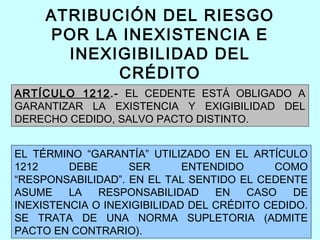 ATRIBUCIÓN DEL RIESGO
     POR LA INEXISTENCIA E
       INEXIGIBILIDAD DEL
            CRÉDITO
ARTÍCULO 1212.- EL CEDENTE ESTÁ OBLIGADO A
GARANTIZAR LA EXISTENCIA Y EXIGIBILIDAD DEL
DERECHO CEDIDO, SALVO PACTO DISTINTO.


EL TÉRMINO “GARANTÍA” UTILIZADO EN EL ARTÍCULO
1212     DEBE      SER       ENTENDIDO      COMO
“RESPONSABILIDAD”. EN EL TAL SENTIDO EL CEDENTE
ASUME    LA   RESPONSABILIDAD     EN   CASO    DE
INEXISTENCIA O INEXIGIBILIDAD DEL CRÉDITO CEDIDO.
SE TRATA DE UNA NORMA SUPLETORIA (ADMITE
PACTO EN CONTRARIO).
 