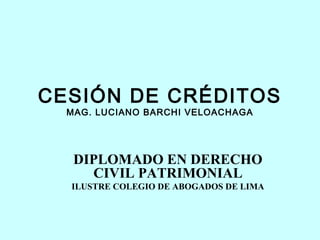 CESIÓN DE CRÉDITOS
  MAG. LUCIANO BARCHI VELOACHAGA




   DIPLOMADO EN DERECHO
     CIVIL PATRIMONIAL
  ILUSTRE COLEGIO DE ABOGADOS DE LIMA
 