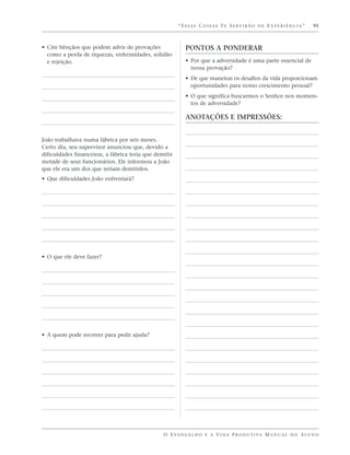 “ESSAS COISAS TE SERVIRÃO DE EXPERIÊNCIA”                      95



• Cite bênçãos que podem advir de provações                PONTOS A PONDERAR
  como a perda de riquezas, enfermidades, solidão
  e rejeição.                                              • Por que a adversidade é uma parte essencial de
                                                             nossa provação?
                                                           • De que maneiras os desafios da vida proporcionam
                                                             oportunidades para nosso crescimento pessoal?
                                                           • O que significa buscarmos o Senhor nos momen-
                                                             tos de adversidade?

                                                           ANOTAÇÕES E IMPRESSÕES:


João trabalhava numa fábrica por seis meses.
Certo dia, seu supervisor anunciou que, devido a
dificuldades financeiras, a fábrica teria que demitir
metade de seus funcionários. Ele informou a João
que ele era um dos que seriam demitidos.
• Que dificuldades João enfrentará?




• O que ele deve fazer?




• A quem pode recorrer para pedir ajuda?




                                                 O E VA N G E L H O E A V I D A P R O D U T I VA M A N U A L D O A L U N O
 
