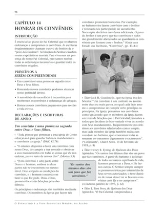 98




CAPÍTULO 14                                                        convênios prometem honrá-los. Por exemplo;
                                                                   no batismo eles fazem convênios com o Senhor
HONRAR OS CONVÊNIOS                                                e renovam-nos participando do sacramento.
                                                                   No templo são feitos convênios adicionais. O povo
INTRODUÇÃO                                                         do Senhor é um povo que faz convênios e todos
                                                                   são grandemente abençoados ao guardarem os con-
É essencial ao plano do Pai Celestial que recebamos                vênios que fizeram com o Senhor.” (Guia para
ordenanças e cumpramos os convênios. As escrituras                 Estudo das Escrituras, “Convênio”, pp. 43–44)
freqüentemente chamam o povo do Senhor de o
“povo do convênio”. As bênçãos do Senhor excedem
nossas expectativas mortais. Para vivermos na pre-
sença de nosso Pai Celestial, precisamos receber
todas as ordenanças necessárias e guardar todos os
convênios exigidos.

PRINCÍPIOS A
SEREM COMPREENDIDOS
• Um convênio é uma promessa sagrada entre
  Deus e Seus filhos.
• Honrando nossos convênios podemos alcançar
  nosso potencial divino.
• A autoridade do sacerdócio é necessária para                     ᔣ Élder Jack H. Goaslind Jr., que na época era dos
  recebermos os convênios e ordenanças de salvação.                Setenta: “Um convênio é um contrato ou acordo
• Honrar nossos convênios prepara-nos para receber                 entre duas ou mais partes, no qual cada lado assu-
  a vida eterna.                                                   me o compromisso de cumprir certo princípio ou
                                                                   princípios. Na Igreja, pensamos nos convênios
DECLARAÇÕES E ESCRITURAS                                           como um acordo que os membros da Igreja fazem
DE APOIO                                                           em troca de bênçãos que o Pai Celestial prometeu a
                                                                   todos que decidem de boa vontade viver de acordo
                                                                   com Seus mandamentos. Freqüentemente nos refe-
Um convênio é uma promessa sagrada
                                                                   rimos aos convênios relacionados com o templo,
entre Deus e Seus filhos.
                                                                   mas cada membro da Igreja também realiza um
ᔣ “Toda pessoa que pertencer a esta igreja de Cristo               convênio no batismo, que renovamos todas as
esforçar-se-á para guardar todos os mandamentos                    semanas ao tomarmos dignamente o sacramento”.
e convênios da igreja.” (D&C 42:78)                                (“Covenants”, Church News, 13 de fevereiro de
ᔣ “E estamos dispostos a fazer um convênio com                     1993, p. 8)
nosso Deus, de cumprir a sua vontade e obedecer                    ᔣ Élder Henry B. Eyring, do Quórum dos Doze
a seus mandamentos em todas as coisas que ele nos              Apóstolos: “Os santos dos últimos dias são um povo
ordenar, para o resto de nossos dias”. (Mosias 5:5)            que faz convênios. A partir do batismo e ao longo
ᔣ “[Um convênio é um] pacto entre                                            de todos os marcos espirituais da vida,
Deus e o homem, embora as duas                        “Os santos dos         fazemos promessas a Deus, e Ele faz-
partes não se encontrem no mesmo                                             nos outras. O Senhor sempre cumpre
                                                     últimos dias são
nível. Deus estipula as condições do                                         as promessas feitas por intermédio de
                                                     um povo que faz
convênio, e o homem concorda em                                              Seus servos autorizados; o teste decisi-
                                                        convênios.”          vo de nossa vida é ver se fazemos con-
fazer o que Ele pede. Deus, então,
promete-lhe certas bênçãos pela obe-                                         vênios com Ele e os cumprimos”.
diência.                                                       (A Liahona, janeiro de 1997, p. 32)

Os princípios e ordenanças são recebidos mediante                  ᔣ Élder L. Tom Perry, do Quórum dos Doze
convênio. Os membros da Igreja que fazem tais                      Apóstolos: “O Pai Celestial compreendeu a



O E VA N G E L H O E A V I D A P R O D U T I VA M A N U A L D O A L U N O
 