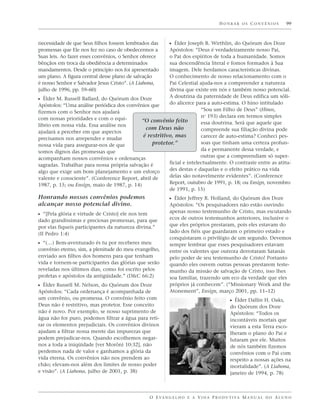 HONRAR OS CONVÊNIOS                99



necessidade de que Seus filhos fossem lembrados das          ᔣ Élder Joseph B. Wirthlin, do Quórum dos Doze
promessas que Ele nos fez no caso de obedecermos a      Apóstolos: “Deus é verdadeiramente nosso Pai,
Suas leis. Ao fazer esses convênios, o Senhor oferece   o Pai dos espíritos de toda a humanidade. Somos
bênçãos em troca da obediência a determinados           sua descendência literal e fomos formados à Sua
mandamentos. Desde o princípio nos foi apresentado      imagem. Dele herdamos características divinas.
um plano. A figura central desse plano de salvação      O conhecimento de nosso relacionamento com o
é nosso Senhor e Salvador Jesus Cristo”. (A Liahona,    Pai Celestial ajuda-nos a compreender a natureza
julho de 1996, pp. 59–60)                               divina que existe em nós e também nosso potencial.
                                                        A doutrina da paternidade de Deus edifica um sóli-
ᔣ Élder M. Russell Ballard, do Quórum dos Doze
Apóstolos: “Uma análise periódica dos convênios que     do alicerce para a auto-estima. O hino intitulado
fizemos com o Senhor nos ajudará                                       “Sou um Filho de Deus” (Hinos,
com nossas prioridades e com o equi-                                   no 193) declara em termos simples
                                            “O convênio feito          essa doutrina. Será que aquele que
líbrio em nossa vida. Essa análise nos
                                              com Deus não             compreende sua filiação divina pode
ajudará a perceber em que aspectos
                                             é restritivo, mas         carecer de auto-estima? Conheci pes-
precisamos nos arrepender e mudar
nossa vida para assegurar-nos de que             protetor.”            soas que tinham uma certeza profun-
somos dignos das promessas que                                         da e permanente dessa verdade, e
acompanham nossos convênios e ordenanças                               outras que a compreendiam só super-
sagradas. Trabalhar para nossa própria salvação é       ficial e intelectualmente. O contraste entre as atitu-
algo que exige um bom planejamento e um esforço         des destas e daquelas e o efeito prático na vida
valente e consciente”. (Conference Report, abril de     delas são notavelmente evidentes”. (Conference
1987, p. 15; ou Ensign, maio de 1987, p. 14)            Report, outubro de 1991, p. 18; ou Ensign, novembro
                                                        de 1991, p. 15)
Honrando nossos convênios podemos                            ᔣ Élder Jeffrey R. Holland, do Quórum dos Doze
alcançar nosso potencial divino.                             Apóstolos: “Os pesquisadores não estão ouvindo
                                                             apenas nosso testemunho de Cristo, mas escutando
ᔣ “[Pela glória e virtude de Cristo] ele nos tem
dado grandíssimas e preciosas promessas, para que            ecos de outros testemunhos anteriores, inclusive o
por elas fiqueis participantes da natureza divina.”          que eles próprios prestaram, pois eles estavam do
(II Pedro 1:4)                                               lado dos fiéis que guardaram o primeiro estado e
                                                             conquistaram o privilégio de um segundo. Devemos
ᔣ “(…) Bem-aventurado és tu por receberes meu                sempre lembrar que esses pesquisadores estavam
convênio eterno, sim, a plenitude do meu evangelho,          entre os valentes que outrora derrotaram Satanás
enviado aos filhos dos homens para que tenham                pelo poder de seu testemunho de Cristo! Portanto
vida e tornem-se participantes das glórias que serão         quando eles ouvem outras pessoas prestarem teste-
reveladas nos últimos dias, como foi escrito pelos           munho da missão de salvação de Cristo, isso lhes
profetas e apóstolos da antigüidade.” (D&C 66:2)             soa familiar, trazendo um eco da verdade que eles
ᔣ Élder Russell M. Nelson, do Quórum dos Doze                próprios já conhecem”. (“Missionary Work and the
Apóstolos: “Cada ordenança é acompanhada de                  Atonement”, Ensign, março 2001, pp. 11–12)
um convênio, ou promessa. O convênio feito com                                              ᔣ Élder Dallin H. Oaks,
Deus não é restritivo, mas protetor. Esse conceito                                          do Quórum dos Doze
não é novo. Por exemplo, se nosso suprimento de                                             Apóstolos: “Todos os
água não for puro, podemos filtrar a água para reti-                                        incontáveis mortais que
rar os elementos prejudiciais. Os convênios divinos                                         vieram a esta Terra esco-
ajudam a filtrar nossa mente das impurezas que                                              lheram o plano do Pai e
podem prejudicar-nos. Quando escolhemos negar-                                              lutaram por ele. Muitos
nos a toda a iniqüidade [ver Morôni 10:32], não                                             de nós também fizemos
perdemos nada de valor e ganhamos a glória da                                               convênios com o Pai com
vida eterna. Os convênios não nos prendem ao                                                respeito a nossas ações na
chão; elevam-nos além dos limites de nosso poder                                            mortalidade”. (A Liahona,
e visão”. (A Liahona, julho de 2001, p. 38)                                                 janeiro de 1994, p. 78)



                                                   O E VA N G E L H O E A V I D A P R O D U T I VA M A N U A L D O A L U N O
 