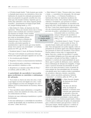 100   HONRAR OS CONVÊNIOS



ᔣ O Profeta Joseph Smith: “Todo homem que recebe                   ᔣ Élder Robert D. Hales: “Pensem sobre isso, irmãos
o chamado para exercer seu ministério a favor dos    e irmãs — o sacerdócio foi restaurado. Ele está aqui
habitantes do mundo foi ordenado precisamente        na Terra, hoje. (…) A Primeira Presidência e o
para esse propósito no grande conselho dos céus,     Quórum dos Doze são Apóstolos modernos do
antes que este mundo existisse. Suponho que eu       Senhor Jesus Cristo. Sob a direção desses profetas,
tenha sido ordenado a este ofício naquele grande     videntes e reveladores, que possuem as chaves
conselho”. (Ensinamentos do Profeta Joseph Smith,    desta dispensação, os portadores do sacerdócio da
sel. Joseph Fielding Smith, p. 357)                  Igreja hoje têm o direito legítimo de agir em nome
                                                     de Deus. Como Seus representantes autorizados,
ᔣ Élder Robert D. Hales, do Quórum dos Doze
Apóstolos: “[Mas] um vínculo eterno não se forma     eles são comissionados para abençoarem a outros
apenas como resultado dos convênios seladores        por meio do poder e autoridade do sacerdócio,
que fazemos no templo. Nossa conduta                               colocando todos os convênios, orde-
nesta vida determinará o que seremos                               nanças e bênçãos do sacerdócio a
                                             “O sacerdócio         nosso alcance”. (A Liahona, janeiro de
por todas as eternidades futuras.
                                           é o maior poder         1996, p. 36)
A fim de recebermos as bênçãos do
                                                          da Terra.”
selamento que o Pai Celestial nos                                                ᔣ Presidente James E. Faust: “O sacer-
concedeu, precisamos guardar os                                                  dócio é o maior poder da Terra. Os
mandamentos e agir de modo que nossa família                       mundos foram criados pelo sacerdócio e por meio
deseje viver conosco nas eternidades”. (A Liahona,                 dele. Para salvaguardar esse poder sagrado, todos os
janeiro de 1997, pp. 69–70)                                        portadores do sacerdócio agem sob a direção daqueles
                                                                   que possuem as chaves do sacerdócio. Essas chaves
ᔣ Presidente James E. Faust, da Primeira Presidência:
                                                                   trazem ordem a nossa vida e à organização da
“Para que vocês atinjam seu potencial, terão que                   Igreja. Para nós, o poder do sacerdócio é o poder
honrar estes quatro princípios sagrados em sua vida:               e a autoridade delegados por Deus para agir em Seu
1. Ter reverência pela Deidade.                                    nome para a salvação de Seus filhos. Cuidar do
                                                                   próximo é a essência da responsabilidade do sacer-
2. Respeitar e honrar os relacionamentos familiares.
                                                                   dócio, que é o poder de abençoar, curar e adminis-
3. Ter reverência pelos convênios e ordenanças do                  trar as ordenanças de salvação do evangelho. O lugar
santo sacerdócio e obedecer a eles.                                onde o exercício honrado da autoridade do sacer-
4. Respeitar-se a si mesmo como filho de Deus.”                    dócio se faz mais necessário é entre as paredes de
(A Liahona, julho de 2001, p. 53)                                  nosso próprio lar. Essa autoridade deve ser exercida
                                                                   com grande amor. Isso se aplica a todos os portadores
A autoridade do sacerdócio é necessária                            do sacerdócio: diáconos, mestres, sacerdotes,
para recebermos os convênios e ordenanças                          élderes, sumos sacerdotes, patriarcas, Setentas
de salvação.                                                       e Apóstolos”. (A Liahona, julho de 1997, p. 46)

ᔣ “Eu te darei as chaves do reino dos céus; e tudo                                           ᔣ Élder David B. Haight,
o que ligares na terra será ligado nos céus, e tudo                                          do Quórum dos Doze
o que desligares na terra será desligado nos céus.”                                          Apóstolos:
[Mateus 16:19 (Conhecimento de Escritura, Mateus                                             “No dia 3 de abril de
16:15–19)]                                                                                   1836, no Templo de
ᔣ “Esse sacerdócio maior administra o evangelho e                                            Kirtland, os mesmos seres
contém a chave dos mistérios do reino, sim, a chave                                          celestiais que apareceram
do conhecimento de Deus.                                                                     ao Salvador e Seus três
                                                                                             Apóstolos no Monte apa-
Portanto em suas ordenanças manifesta-se o poder
                                                                   receram e conferiram autoridade e chaves adicio-
da divindade.
                                                                   nais do sacerdócio ao Profeta Joseph Smith e Oliver
E sem suas ordenanças e a autoridade do sacerdócio,                Cowdery para a edificação da Igreja, em preparação
o poder da divindade não se manifesta aos homens                   para a vinda do Senhor para governar e reinar na
na carne.” (D&C 84:19–21)                                          Terra para sempre. Moisés apareceu e conferiu as
                                                                   chaves da coligação de Israel. Elias restaurou os



O E VA N G E L H O E A V I D A P R O D U T I VA M A N U A L D O A L U N O
 
