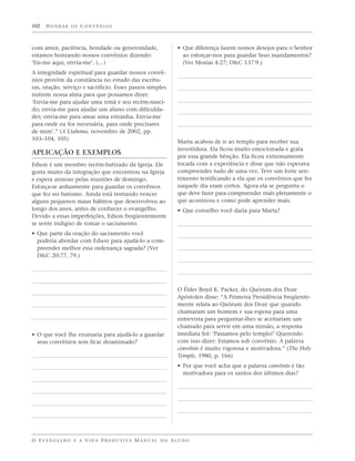 102   HONRAR OS CONVÊNIOS



com amor, paciência, bondade ou generosidade,                      • Que diferença fazem nossos desejos para o Senhor
estamos honrando nossos convênios dizendo:                           ao esforçar-nos para guardar Seus mandamentos?
‘Eis-me aqui, envia-me’. (…)                                         (Ver Mosias 4:27; D&C 137:9.)
A integridade espiritual para guardar nossos convê-
nios provém da constância no estudo das escritu-
ras, oração, serviço e sacrifício. Esses passos simples
nutrem nossa alma para que possamos dizer:
‘Envia-me para ajudar uma irmã e seu recém-nasci-
do; envia-me para ajudar um aluno com dificulda-
des; envia-me para amar uma estranha. Envia-me
para onde eu for necessária, para onde precisares
de mim’.” (A Liahona, novembro de 2002, pp.
103–104, 105)
                                                                   Marta acabou de ir ao templo para receber sua
                                                                   investidura. Ela ficou muito emocionada e grata
APLICAÇÃO E EXEMPLOS
                                                                   por essa grande bênção. Ela ficou extremamente
Edson é um membro recém-batizado da Igreja. Ele                    tocada com a experiência e disse que não esperava
gosta muito da integração que encontrou na Igreja                  compreender tudo de uma vez. Teve um forte sen-
e espera ansioso pelas reuniões de domingo.                        timento testificando a ela que os convênios que fez
Esforça-se arduamente para guardar os convênios                    naquele dia eram certos. Agora ela se pergunta o
que fez no batismo. Ainda está tentando vencer                     que deve fazer para compreender mais plenamente o
alguns pequenos maus hábitos que desenvolveu ao                    que aconteceu e como pode aprender mais.
longo dos anos, antes de conhecer o evangelho.                     • Que conselho você daria para Marta?
Devido a essas imperfeições, Edson freqüentemente
se sente indigno de tomar o sacramento.
• Que parte da oração do sacramento você
  poderia abordar com Edson para ajudá-lo a com-
  preender melhor essa ordenança sagrada? (Ver
  D&C 20:77, 79.)




                                                                   O Élder Boyd K. Packer, do Quórum dos Doze
                                                                   Apóstolos disse: “A Primeira Presidência freqüente-
                                                                   mente relata ao Quórum dos Doze que quando
                                                                   chamaram um homem e sua esposa para uma
                                                                   entrevista para perguntar-lhes se aceitariam um
                                                                   chamado para servir em uma missão, a resposta
• O que você lhe ensinaria para ajudá-lo a guardar                 imediata foi: ‘Passamos pelo templo!’ Querendo
  seus convênios sem ficar desanimado?                             com isso dizer: Estamos sob convênio. A palavra
                                                                   convênio é muito vigorosa e motivadora.” (The Holy
                                                                   Temple, 1980, p. 166)
                                                                   • Por que você acha que a palavra convênio é tão
                                                                     motivadora para os santos dos últimos dias?




O E VA N G E L H O E A V I D A P R O D U T I VA M A N U A L D O A L U N O
 