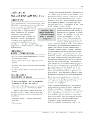 105




CAPÍTULO 15                                                ‘Quem achar a sua vida perdê-la-á; e quem perder a
                                                           sua vida, por amor de mim, achá-la-á’. (Mateus 10:39)
SERVIR UNS AOS OUTROS                                      Perdemos nossa vida servindo e edificando o próxi-
                                                           mo, e assim sentimos a única verdadeira e eterna
INTRODUÇÃO                                                 felicidade. Servir não é algo que temos de suportar
                                                           na Terra a fim de adquirir o direito de viver no
Os discípulos de Jesus Cristo reconhecem as neces-
                                                           reino celestial. Servir é a própria fibra de que é feita
sidades das pessoas e procuram servi-las. Existem
                                                           a vida exaltada no reino celestial.
muitas pessoas a nossa volta cuja vida
podemos abençoar. Podemos enrique-                                   Sabendo que servir é o que proporcio-
cer a vida delas ao compartilharmos          “O serviço é uma        na satisfação ao nosso Pai nos céus, e
nossos talentos com elas. Podemos          obrigação assumida        sabendo que nós queremos estar onde
consolá-las e encorajá-las nos              como convênio por        Ele está e ser como Ele é, por que pre-
momentos de tristeza. Podemos aju-          todos os membros         cisamos ser mandados a servir-nos
dar alguém a resolver um problema                                    uns aos outros? Glorioso será o dia
                                                da Igreja.”
ou suportar uma situação difícil sim-                                em que essas coisas acontecerão natu-
plesmente compartilhando nosso tes-                                  ralmente, devido à pureza de nosso
temunho ou a visão que o evangelho nos                 coração. Nesse dia, não mais haverá necessidade de
proporciona. O Senhor abençoa Seus filhos pelo         mandamento, porque saberemos por experiência
nosso trabalho.                                        própria que somente servindo abnegadamente é
                                                       que somos realmente felizes. Usemos a liberdade
PRINCÍPIOS A                                           resultante da auto-suficiência, doando e servindo.
SEREM COMPREENDIDOS                                        Será que percebemos a importância vital da auto-
• Os servos do Senhor e as escrituras nos ensinam          suficiência, quando considerada como pré-requisito
  a servir uns aos outros.                                 para servir, sabendo ainda que servir é a essência
                                                           da divindade? Sem a auto-suficiência, não podemos
• Todos precisam de ajuda em algum momento                 exercer o desejo inato de servir. Como é possível
  na vida.                                                 doar, quando não temos nada? O alimento para o
• Podemos servir uns aos outros de muitas maneiras         faminto não se tira de prateleiras vazias. O dinheiro
  diferentes.                                              para ajudar ao necessitado não pode sair de um
                                                           bolso vazio. O apoio e compreensão não podem
• O serviço mútuo deve ser um esforço constante
                                                           vir do emocionalmente carente. O ignorante não
  na vida.
                                                           pode ensinar. E mais importante que tudo, o espiri-
DECLARAÇÕES E                                              tualmente fraco não pode dar orientação espiritual.
ESCRITURAS DE APOIO                                        Existe uma interdependência entre os que têm e
                                                           os que não têm. (…) Depois que a pessoa se tornar
Os servos do Senhor e as escrituras nos                    auto-suficiente, ela passa a ajudar os outros,
ensinam a servir uns aos outros.                           e assim o ciclo se perpetua.
                                                           Todos somos auto-suficientes em certos aspectos
ᔣ “[Ensina teus filhos] a amarem-se uns aos outros
e a servirem-se uns aos outros.” (Mosias 4:15)             e dependentes em outros. Portanto, cada um de
                                                           nós deve empenhar-se em ajudar os outros nos
ᔣ “Portanto sê fiel; ocupa o cargo para o qual te          aspectos em que somos mais fortes. Paralelamente,
designei; socorre os fracos, ergue as mãos que             nosso orgulho não deve impedir-nos de aceitar a
pendem e fortalece os joelhos enfraquecidos.”              mão prestativa, quando temos uma necessidade
(D&C 81:5)                                                 real. Recusá-la seria negar à outra pessoa a oportu-
ᔣ Presidente Marion G. Romney, da Primeira                 nidade de ter uma experiência santificadora.”
Presidência:                                               (Conference Report, outubro de 1982, pp.
                                                           135–136; ou Ensign, novembro de 1982, p. 93)
“O Senhor disse:




                                                 O E VA N G E L H O E A V I D A P R O D U T I VA M A N U A L D O A L U N O
 