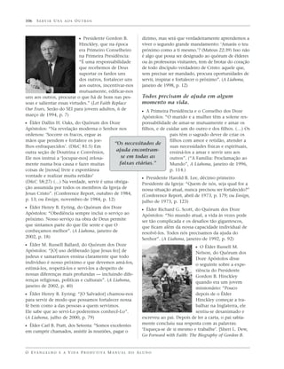 106   SERVIR UNS AOS OUTROS



                            ᔣ Presidente Gordon B.                 dízimo, mas será que verdadeiramente aprendemos a
                            Hinckley, que na época                 viver o segundo grande mandamento: ‘Amarás o teu
                            era Primeiro Conselheiro               próximo como a ti mesmo.’? (Mateus 22:39) Isso não
                            na Primeira Presidência:               é algo que possa ser designado ao quórum de élderes
                            “É uma responsabilidade                ou às professoras visitantes, tem de brotar do coração
                            que recebemos de Deus                  de todo discípulo verdadeiro de Cristo: aquele que,
                            suportar os fardos uns                 sem precisar ser mandado, procura oportunidades de
                            dos outros, fortalecer uns             servir, inspirar e fortalecer o próximo”. (A Liahona,
                            aos outros, incentivar-nos             janeiro de 1998, p. 12)
                            mutuamente, edificar-nos
uns aos outros, procurar o que há de bom nas pes-                  Todos precisam de ajuda em algum
soas e salientar essas virtudes.” (Let Faith Replace               momento na vida.
Our Fears, Serão do SEI para jovens adultos, 6 de
                                                                   ᔣ A Primeira Presidência e o Conselho dos Doze
março de 1994, p. 7)                                   Apóstolos: “O marido e a mulher têm a solene res-
ᔣ Élder Dallin H. Oaks, do Quórum dos Doze             ponsabilidade de amar-se mutuamente e amar os
Apóstolos: “Na revelação moderna o Senhor nos          filhos, e de cuidar um do outro e dos filhos. (…) Os
ordenou: ‘Socorre os fracos, ergue as                                pais têm o sagrado dever de criar os
mãos que pendem e fortalece os joe-                                  filhos com amor e retidão, atender a
                                           “Os necessitados de
lhos enfraquecidos’. (D&C 81:5) Em                                   suas necessidades físicas e espirituais,
outra seção de Doutrina e Convênios,
                                            ajuda encontram-         ensiná-los a amar e servir uns aos
Ele nos instrui a ‘[ocupar-nos] zelosa-       se em todas as         outros”. (“A Família: Proclamação ao
mente numa boa causa e fazer muitas          faixas etárias.”        Mundo”, A Liahona, janeiro de 1996,
coisas de [nossa] livre e espontânea                                 p. 114.)
vontade e realizar muita retidão’
                                                       ᔣ Presidente Harold B. Lee, décimo primeiro
(D&C 58:27) (…) Na verdade, servir é uma obriga-       Presidente da Igreja: “Quem de nós, seja qual for a
ção assumida por todos os membros da Igreja de         nossa situação atual, nunca precisou ser fortalecido?”
Jesus Cristo”. (Conference Report, outubro de 1984,    (Conference Report, abril de 1973, p. 179; ou Ensign,
p. 13; ou Ensign, novembro de 1984, p. 12)             julho de 1973, p. 123)
ᔣ Élder Henry B. Eyring, do Quórum dos Doze                        ᔣ Élder Richard G. Scott, do Quórum dos Doze
Apóstolos: “Obediência sempre inclui o serviço ao                  Apóstolos: “No mundo atual, a vida às vezes pode
próximo. Nosso serviço na obra de Deus permite                     ser tão complicada e os desafios tão gigantescos,
que sintamos parte do que Ele sente e que O                        que ficam além da nossa capacidade individual de
conheçamos melhor”. (A Liahona, janeiro de                         resolvê-los. Todos nós precisamos da ajuda do
2002, p. 18)                                                       Senhor”. (A Liahona, janeiro de 1992, p. 92)
ᔣ Élder M. Russell Ballard, do Quórum dos Doze                                               ᔣ O Élder Russell M.
Apóstolos: “[O] uso deliberado [que Jesus fez] de                                            Nelson, do Quórum dos
judeus e samaritanos ensina claramente que todo                                              Doze Apóstolos disse
indivíduo é nosso próximo e que devemos amá-los,                                             o seguinte sobre a expe-
estimá-los, respeitá-los e servi-los a despeito de                                           riência do Presidente
nossas diferenças mais profundas — incluindo dife-                                           Gordon B. Hinckley
renças religiosas, políticas e culturais”. (A Liahona,                                       quando era um jovem
janeiro de 2002, p. 40)                                                                      missionário: “Pouco
ᔣ Élder Henry B. Eyring: “[O Salvador] chamou-nos                                            depois de o Élder
para servir de modo que possamos fortalecer nossa                                            Hinckley começar a tra-
fé bem como a das pessoas a quem servimos.                                                   balhar na Inglaterra, ele
Ele sabe que ao servi-Lo poderemos conhecê-Lo”.                                              sentiu-se desanimado e
(A Liahona, julho de 2000, p. 79)                                  escreveu ao pai. Depois de ler a carta, o pai sabia-
                                                                   mente concluiu sua resposta com as palavras:
ᔣ Élder Carl B. Pratt, dos Setenta: “Somos excelentes
em cumprir chamados, assistir às reuniões, pagar o                 ‘Esqueça-se de si mesmo e trabalhe’. [Sheri L. Dew,
                                                                   Go Forward with Faith: The Biography of Gordon B.


O E VA N G E L H O E A V I D A P R O D U T I VA M A N U A L D O A L U N O
 