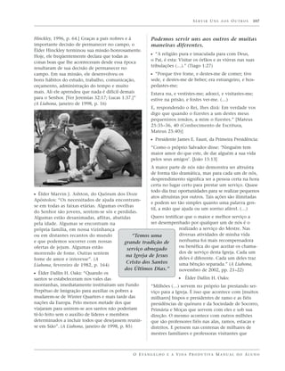 SERVIR UNS AOS OUTROS              107



Hinckley, 1996, p. 64.] Graças a pais nobres e à         Podemos servir uns aos outros de muitas
importante decisão de permanecer no campo, o             maneiras diferentes.
Élder Hinckley terminou sua missão honrosamente.
Hoje, ele freqüentemente declara que todas as            ᔣ “A religião pura e imaculada para com Deus,
                                                         o Pai, é esta: Visitar os órfãos e as viúvas nas suas
coisas boas que lhe aconteceram desde essa época
                                                         tribulações (…).” (Tiago 1:27)
resultaram de sua decisão de permanecer no
campo. Em sua missão, ele desenvolveu os                 ᔣ “Porque tive fome, e destes-me de comer; tive
bons hábitos do estudo, trabalho, comunicação,           sede, e destes-me de beber; era estrangeiro, e hos-
orçamento, administração do tempo e muito                pedastes-me;
mais. Ali ele aprendeu que nada é difícil demais         Estava nu, e vestistes-me; adoeci, e visitastes-me;
para o Senhor. [Ver Jeremias 32:17; Lucas 1:37.]”        estive na prisão, e fostes ver-me. (…)
(A Liahona, janeiro de 1998, p. 16)
                                                         E, respondendo o Rei, lhes dirá: Em verdade vos
                                                         digo que quando o fizestes a um destes meus
                                                         pequeninos irmãos, a mim o fizestes.” [Mateus
                                                         25:35–36, 40 (Conhecimento de Escritura,
                                                         Mateus 25:40)]
                                                         ᔣ Presidente James E. Faust, da Primeira Presidência:
                                                         “Como o próprio Salvador disse: ‘Ninguém tem
                                                         maior amor do que este, de dar alguém a sua vida
                                                         pelos seus amigos’. [João 15:13]
                                                         A maior parte de nós não demonstra ser altruísta
                                                         de forma tão dramática, mas para cada um de nós,
                                                         desprendimento significa ser a pessoa certa na hora
                                                         certa no lugar certo para prestar um serviço. Quase
                                                         todo dia traz oportunidades para se realizar pequenos
ᔣ Élder Marvin J. Ashton, do Quórum dos Doze             atos altruístas por outros. Tais ações são ilimitadas
Apóstolos: “Os necessitados de ajuda encontram-
                                                         e podem ser tão simples quanto uma palavra gen-
se em todas as faixas etárias. Algumas ovelhas
                                                         til, a mão que ajuda ou um sorriso afável. (…)
do Senhor são jovens, sentem-se sós e perdidas.
Algumas estão desanimadas, aflitas, abatidas            Quero testificar que o maior e melhor serviço a
pela idade. Algumas se encontram na                     ser desempenhado por qualquer um de nós é o
própria família, em nossa vizinhança                                   realizado a serviço do Mestre. Nas
ou em distantes recantos do mundo               “Temos uma             diversas atividades de minha vida
e que podemos socorrer com nossas           grande tradição de         nenhuma foi mais recompensadora
ofertas de jejum. Algumas estão                                        ou benéfica do que aceitar os chama-
                                             serviço abnegado
morrendo de fome. Outras sentem                                        dos de serviço desta Igreja. Cada um
                                             na Igreja de Jesus
fome de amor e interesse”. (A                                          deles é diferente. Cada um deles traz
                                             Cristo dos Santos         uma bênção separada.” (A Liahona,
Liahona, fevereiro de 1982, p. 164)
                                            dos Últimos Dias.”         novembro de 2002, pp. 21–22)
ᔣ Élder Dallin H. Oaks: “Quando os
santos se estabeleceram nos vales das                                  ᔣ Élder Dallin H. Oaks:
montanhas, imediatamente instituíram um Fundo           “Milhões (…) servem no próprio lar prestando ser-
Perpétuo de Imigração para auxiliar os pobres a         viço para a Igreja. É isso que acontece com [muitos
mudarem-se de Winter Quarters e mais tarde das          milhares] bispos e presidentes de ramo e as fiéis
nações da Europa. Pelo menos metade dos que             presidências de quóruns e da Sociedade de Socorro,
viajaram para unirem-se aos santos não poderiam         Primária e Moças que servem com eles e sob sua
tê-lo feito sem o auxílio de líderes e membros          direção. O mesmo acontece com outros milhões
determinados a incluir todos que desejassem reunir-     que são professores fiéis nas alas, ramos, estacas e
se em Sião”. (A Liahona, janeiro de 1998, p. 85)        distritos. E pensem nas centenas de milhares de
                                                         mestres familiares e professoras visitantes que



                                               O E VA N G E L H O E A V I D A P R O D U T I VA M A N U A L D O A L U N O
 