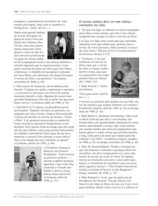 108   SERVIR UNS AOS OUTROS



cumprem o mandamento do Senhor de ‘zelar                           O serviço mútuo deve ser um esforço
sempre pela igreja, estar com os membros e                         constante na vida.
fortalecê-los’. (D&C 20:53) (…)
                                                                   ᔣ “Eis que vos digo, ao afirmar-vos haver empregado
Temos uma grande tradição                                          meus dias a vosso serviço, que não é meu desejo
de serviço abnegado na                                             vangloriar-me, porque só estive a serviço de Deus.
Igreja de Jesus Cristo dos
                                                                   E eis que vos digo estas coisas para que aprendais
Santos dos Últimos Dias.
                                                                   sabedoria; para que saibais que, quando estais a
De fato, uma das caracte-
                                                                   serviço de vosso próximo, estais somente a serviço
rísticas marcantes desta
                                                                   de vosso Deus.” [Mosias 2:16–17 (Conhecimento
Igreja é o fato de não ter-
                                                                   de Escritura, Mosias 2:17)]
mos um clero profissional
ou pago em nossas milha-                                           ᔣ “Portanto, ó vós que
res de congregações locais e nas estacas, distritos e              embarcais no serviço de
missões regionais que as supervisionam. Como                       Deus, vede que o sirvais
parte essencial do plano de Deus para Seus filhos,                 de todo o coração, poder,
a liderança e o trabalho de Sua Igreja é realizado                 mente e força, para que
por Seus filhos, que oferecem seu tempo livre para                 vos apresenteis sem culpa
o serviço de Deus e do próximo.” (A Liahona,                       perante Deus no último
novembro de 2002, p. 69)                                           dia.” (D&C 4:2)
ᔣ Élder James M. Paramore, da Presidência dos                      ᔣ Élder Russell C. Taylor,
Setenta: “A Igreja nos ajuda a superarmos o egoísmo                dos Setenta:
e a incerteza ao servirmos aos outros de muitas                    “Viva para servir o próxi-
maneiras durante a vida. Algumas de nossas mais                    mo. (…)
queridas lembranças vêm das ocasiões em que pres-
tamos serviço” (A Liahona, julho de 1988, p. 10).                  O serviço ao próximo abre janelas em sua vida, em
                                                                   vez de espelhos que sempre refletem você mesmo.”
ᔣ Irmã Betty Jo N. Jepsen, da presidência geral                    (Conference Report, abril de 1989, p. 54; ou Ensign,
da Primária: “Quando servimos ao próximo, em                       maio de 1989, p. 42)
qualquer que seja a forma, estamos demonstrando
o desejo de atender ao convite do Senhor: ‘Vinde                   ᔣ Élder Robert L. Backman, dos Setenta: “Que vocês
a Mim’. E se pararmos para avaliar se realmente                    se dêem conta de que este é o seu mundo, um
temos servido ao próximo? Perguntemos a nós                        mundo belo com oportunidades ilimitadas de cresci-
mesmos: Farei aquela visita ao amigo que não pode                  mento, aprendizado e serviço. Que vocês tornem
sair de casa? Abrirei a boca para prestar testemunho               este mundo melhor por meio dos preparativos que
da verdade e defendê-la? Serei capaz de dar bens                   fazem agora e o nobre serviço que prestam durante
materiais a outrem? Dou atenção a meus filhos?                     a vida, como prova do amor que sentem pelo Pai
Sirvo com alegria em meu chamado na Igreja?”                       Celestial e Seu Filho”. (Conference Report, outubro
(A Liahona, janeiro de 1993, p. 84)                                de 1980, p. 62; ou Ensign, novembro de 1980, p. 42)

                              ᔣ Presidente Thomas S.               ᔣ Élder M. Russell Ballard: “Desde o instante em
                              Monson, da Primeira                  que um homem é ordenado a qualquer ofício do
                              Presidência: “Nosso serviço          sacerdócio, ele deve comprometer-se a uma vida
                              ao próximo poderá (…)                inteira de serviço no reino de Deus. Os rapazes
                              alentar o espírito humano,           devem ser ensinados com tato e amor pelos pais,
                              agasalhar o que sente frio,          bispos, e consultores do sacerdócio que esse sacer-
                              confortar o coração atri-            dócio significa serviço”. (“The Greater Priesthood:
                              bulado e elevar a novas              Giving a Lifetime of Service in the Kingdom”,
                              alturas almas preciosas”.            Ensign, setembro de 1992, p. 72)
                              (A Liahona, julho de                 ᔣ Élder Richard G. Scott, que na época era da
                              1990, p. 51)                         Presidência dos Setenta: “Sei que [Deus] vive.
                                                                   Amo-O com todas as fibras de meu ser. Com vocês,
                                                                   quero dedicar minha vida a servi-Lo e a edificar os


O E VA N G E L H O E A V I D A P R O D U T I VA M A N U A L D O A L U N O
 
