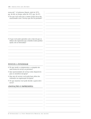 110   SERVIR UNS AOS OUTROS



nossa ala’”. (Conference Report, abril de 1973,
pp. 46–48; ou Ensign, julho de 1973, pp. 36–37)
• Por que você acha que o irmão Goates ficou tão
  emocionado com o serviço que lhe foi prestado?




• O que você pode aprender com o fato de que os
  élderes não esperaram que a família Goates pedisse
  ajuda com as beterrabas?




PONTOS A PONDERAR
• De que modo a compreensão e a empatia são
  uma forma de serviço ao próximo?
• Que oportunidades de serviço estão disponíveis
  para os membros da Igreja?
• Que atos de serviço você pode fazer além dos
  realizados na organização da Igreja?
• De que maneira você pode decidir a quem deve
  servir?

ANOTAÇÕES E IMPRESSÕES:




O E VA N G E L H O E A V I D A P R O D U T I VA M A N U A L D O A L U N O
 