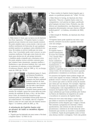 8     A O R I E N TA Ç Ã O D O E S P Í R I T O



                                                                   ᔣ “Deus confere [o Espírito Santo] àqueles que o
                                                                   amam e se purificam perante ele.” (D&C 76:116)
                                                                   ᔣ Élder Henry B. Eyring, do Quórum dos Doze
                                                                   Apóstolos: “Para ter o Espírito Santo como seu
                                                                   companheiro, você precisa ser digno, purificado
                                                                   pela Expiação de Jesus Cristo. Portanto, sua obe-
                                                                   diência aos mandamentos, sua disposição e suas
                                                                   perguntas determinarão com que clareza o Mestre
                                                                   poderá guiá-lo”. (A Liahona, novembro de 2002,
                                                                   p. 76)
                                                                   ᔣ Élder Joseph B. Wirthlin, do Quórum dos Doze
                                                                   Apóstolos:
ᔣ Élder James E. Faust, que na época era do Quórum
dos Doze Apóstolos: “O Espírito Santo é a maior                    “O Espírito Santo pode ajudá-los em tudo o que
garantia de paz interior em nosso mundo instável.                  fizerem, inclusive na escola e quando estiverem
Ele pode ampliar mais a nossa mente e dar-nos um                   com seus amigos.
melhor sentimento de bem-estar do que qualquer                     No entanto, a princi-
produto químico ou qualquer outra substância ter-                  pal missão
rena. Ele acalma os nervos; instila paz em nossa                   do Espírito Santo é
alma. Esse Consolador pode estar conosco ao pro-                   prestar testemunho
curarmos melhorar. Pode agir como fonte de reve-                   de nosso Pai Celestial
lação para alertar-nos de um perigo iminente                       e Seu Amado Filho
e também ajuda a impedir que cometamos erros.                      Jesus Cristo. Se
Ele pode ampliar nossos sentidos naturais para                     forem cuidadosos
que vejamos mais claramente, ouçamos melhor e                      no cumprimento dos
lembremos o que devemos lembrar. Ele é um meio                     mandamentos, o
de aumentar ao máximo a nossa felicidade”.                         Espírito Santo irá
(Conference Report, abril de 1989, p. 41; ou Ensign,               ajudá-los a aprender mais a respeito do Pai Celestial
maio de 1989, pp. 32–33)                                           e Jesus Cristo. Ele irá iluminar sua mente quando
                               ᔣ Presidente James E. Faust,        ponderarem e estudarem as escrituras a cada dia.
                         da Primeira Presidência:                  Os sussurros do Espírito Santo podem chegar até
                         “Se forem dignos, os que                  vocês como aquela voz mansa e delicada. Vocês não
                         possuem esse dom espiritual               poderão crescer e tornar-se [a pessoa] que devem
                         poderão usufruir de mais                  ser a menos que antes se elevem acima do mundo
                         compreensão, luz e orienta-               que clama por sua atenção. Por exemplo: Algumas
                         ção em tudo o que fizerem                 das músicas do mundo são degradantes, vulgares
                         na vida, tanto material                   e inadequadas e irão impossibilitá-los de ouvir os
como espiritualmente. O Espírito Santo presta teste-               sussurros do Espírito Santo. Introduzir em seu
munho da verdade e grava em nossa alma um teste-                   corpo substâncias que foram proibidas pelo Senhor
munho da realidade de Deus, o Pai, e de Seu Filho                  na Palavra de Sabedoria irá impedi-los de sentir
Jesus Cristo, de maneira tão inequívoca que                        e reconhecer os sussurros do Espírito Santo.
nenhum poder ou autoridade terrena pode tirar-nos
                                                                   Deixar de viver uma vida limpa e casta é algo
tal conhecimento. Na verdade, não ter o Espírito
                                                                   que abafa os sussurros do Espírito. Elevem seus
Santo é como ter um corpo sem um sistema imuno-
                                                                   pensamentos acima daquilo que é vulgar e imoral.
lógico.” (A Liahona, julho de 2001, p. 70)
                                                                   Não assistam a programas de televisão e filmes
A orientação do Espírito Santo está                                questionáveis, não entrem em sites da Internet
ao alcance de todos os membros dignos                              pecaminosos e afastem-se de toda forma de entre-
                                                                   tenimento que mostre ou incentive a imoralidade
da Igreja.
                                                                   e a violência. Fujam da pornografia como se fosse
ᔣ “Àquele que for batizado em meu nome o Pai dará                  uma doença mortal e contagiosa. Vocês não podem
o Espírito Santo.” (2 Néfi 31:12)


O E VA N G E L H O E A V I D A P R O D U T I VA M A N U A L D O A L U N O
 