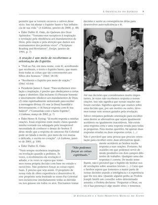 A O R I E N TA Ç Ã O D O E S P Í R I T O   9



permitir que se tornem escravos e cativos desse             decisões e sentir as conseqüências delas para
vício. Isso irá afastar o Espírito Santo e Sua influên-     desenvolver auto-suficiência e fé.
cia de sua vida.” (A Liahona, janeiro de 2000, p. 48)
ᔣ Élder Dallin H. Oaks, do Quórum dos Doze
Apóstolos: “Tornamo-nos receptivos à inspiração
e revelação pela obediência aos mandamentos de
Deus, pela oração e pela atenção que damos aos
ensinamentos dos profetas vivos”. (“Scripture
Reading and Revelation”, Ensign, janeiro de
1995, p. 7)

A oração é um meio de recebermos a
orientação do Espírito.
ᔣ “Pedi ao Pai, em meu nome, com fé, acreditando
que recebereis, e tereis o Espírito Santo, que mani-
festa todas as coisas que são convenientes aos
filhos dos homens.” (D&C 18:18)
ᔣ “Recebereis o Espírito por meio de oração.”
(D&C 63:64)
ᔣ Presidente James E. Faust: “Para recebermos reve-
lação e inspiração, é preciso que obedeçamos a certas
regras e diretrizes: Elas incluem (1) Procurar honesta      Até nas decisões que consideramos muito impor-
e sinceramente obedecer aos mandamentos de Deus;            tantes, às vezes não recebemos resposta a nossas
(2) estar espiritualmente sintonizado para receber          orações. Isso não significa que nossas orações não
a mensagem divina; (3) orar [a Deus] humilde e              foram ouvidas. Significa apenas que oramos sobre
fervorosamente, e (4) buscar resposta com fé ina-           uma decisão que, por um motivo ou outro, deve-
balável”. (“Comunhão com o Santo Espírito”,                 mos tomar sem sermos guiados pela revelação.
A Liahona, março de 2002, p. 7)
                                                            Talvez estejamos pedindo orientação para escolher
ᔣ Élder Henry B. Eyring: “Já recebi resposta a minhas       uma dentre as alternativas que sejam igualmente
orações. Essas respostas eram muito claras quando           aceitáveis ou igualmente inaceitáveis. Não existe
minha vontade era subjugada pela insuperável                uma resposta certa e uma resposta errada para todas
necessidade de conhecer o desejo do Senhor. É               as perguntas. Para muitas questões, há apenas duas
desse modo que a resposta do amoroso Pai Celestial          respostas erradas ou duas respostas certas. (…)
pode ser falada à mente, por meio da voz mansa
                                                         Não é provável que uma pessoa que procure orien-
e delicada, e escrita no coração”. (A Liahona, janei-
                                                         tação para escolher entre duas alternativas igual-
ro de 2001, p. 100)
                                                                       mente aceitáveis ao Senhor receba
ᔣ Élder Dallin H. Oaks:                                                resposta a suas orações. Portanto, há
                                                “Não podemos
“Nem sempre recebemos inspiração                                       ocasiões em que podemos servir de
                                               forçar as coisas
ou revelação quando a pedimos. Às                                      modo produtivo em dois campos dife-
                                                 espirituais.”         rentes de trabalho. Qualquer uma das
vezes, o recebimento da revelação é
adiado, e às vezes se espera que tome-                                 respostas é correta. De modo seme-
mos nossa própria decisão com base no estudo e           lhante, não é provável que o Espírito do Senhor nos
raciocínio. Não podemos forçar as coisas espiri-         dê revelações sobre assuntos triviais. (…) Creio que
tuais. É preciso que seja assim. O propósito de          o Senhor espera que tomemos a maior parte de
nossa vida de obter experiência e desenvolver fé,        nossas decisões usando a inteligência e a experiência
esse propósito seria frustrado se nosso Pai Celestial    que Ele nos deu. Quando alguém pediu ao Profeta
nos esclarecesse imediatamente todas as dúvidas          Joseph Smith um conselho sobre determinado
ou nos guiasse em todos os atos. Precisamos tomar        assunto, o Profeta declarou: ‘Perguntar a Deus, ou
                                                         vir à Sua presença é algo muito sério; e tememos


                                                  O E VA N G E L H O E A V I D A P R O D U T I VA M A N U A L D O A L U N O
 