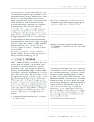 A O R I E N TA Ç Ã O D O E S P Í R I T O   13



no coração ao Pai Celestial. Finalmente, com o ves-
tido molhado de lágrimas, ergueu a cabeça. A com-
preensiva diretora do templo perguntou-lhe: ‘Posso
ajudá-la?’ Ao que ela respondeu: ‘Oh, faria isso?
Este é o meu problema: Tenho procurado agradecer           • De acordo com Doutrina e Convênios 6:15, 23,
ao Pai nos céus por todas minhas bênçãos, mas                quais são as duas maneiras pelas quais podemos
acho que não consigo comunicar-Lhe o que sinto.              receber revelação sem nos dar conta disso?
Quer ajudar-me a dizer-Lhe quão grata sou?’
O conselho sobre a oração é verdadeiro. Tenho-o
comprovado exaustivamente no laboratório de
minha própria vida. Descobri que, às vezes, o que
parece ser uma barreira impenetrável à comunicação
é um passo gigantesco a ser dado com confiança.
Se buscar a ajuda do Senhor, certifique-se de que
sua vida seja limpa, seus motivos, justos, e que está
disposto a fazer o que Ele disser, pois Ele responderá
às suas orações. Ele é seu Pai e ama você. Vocé é          • Descreva como você poderia desenvolver mais
                                                             sensibilidade ao Espírito ao orar sobre sua escola
Seu filho amado. Ele ama você com perfeito amor              ou trabalho.
e quer ajudá-lo.
Em nome de Jesus Cristo. Amém.” (Conference
Report, setembro–outubro de 1989, pp. 38–41; ou
Ensign, novembro de 1989, pp. 30–32)

APLICAÇÃO E EXEMPLOS
Oliver Cowdery era professor em Palmyra, Nova York,
na época em que o Profeta Joseph Smith estava
traduzindo o Livro de Mórmon em Harmony,
Pensilvânia. Oliver ficou sabendo do trabalho do           Faltava apenas um mês para que Emeka terminasse
Profeta e sentiu que devia ajudar. Ele viajou para a       o curso médio. Ele nunca tinha pensado muito no
Pensilvânia e começou a trabalhar como escrevente          que faria depois de formatura. Sua atenção estivera
para Joseph Smith. Alguns dias depois, Oliver pediu        voltada aos estudos, esportes e amigos. A família
a Joseph que perguntasse ao Senhor se Oliver estava        de Emeka tinha poucos recursos financeiros e não
fazendo a coisa certa. Em resposta, o Senhor disse:        poderia sustentá-lo se ele quisesse ir para a faculdade
“Bem-aventurado és pelo que fizeste; porque me             ou para uma escola técnica. Ele sentiu que estava
procuraste e eis que, tantas vezes quantas inquiriste,     num momento difícil e que a decisão que tomasse
recebeste instruções de meu Espírito. Se assim não         teria conseqüências drásticas para o resto de sua
fora, não terias chegado ao lugar onde agora estás”.       vida. Ele sempre acreditara que se trabalhasse
(D&C 6:14) O Senhor elogiou Oliver Cowdery por             arduamente e tivesse uma atitude positiva teria
suas orações pessoais e explicou que ele já havia          sucesso em qualquer coisa que fizesse. Estava então
recebido respostas a suas orações por meio do              diante de várias decisões que mudariam sua vida e
Espírito.                                                  eram mais importantes do que tudo que ele tinha
• Por que às vezes não reconhecemos a orientação           feito até aquele momento.
  do Espírito Santo?                                       • Onde Emeka poderia buscar ajuda?




                                                 O E VA N G E L H O E A V I D A P R O D U T I VA M A N U A L D O A L U N O
 