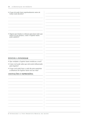 14    A O R I E N TA Ç Ã O D O E S P Í R I T O



• O que ele pode fazer espiritualmente antes de
  tomar essas decisões?




• Depois que Emeka se esforçar para fazer tudo que
  estiver ao seu alcance, como o Espírito Santo
  pode ajudá-lo?




PONTOS A PONDERAR
• Que verdades o Espírito Santo testificou a você?
• Como você pode saber que está sendo influenciado
  pelo Espírito?
• O que você pode fazer a cada dia para aumentar
  a influência do Espírito Santo em sua vida?

ANOTAÇÕES E IMPRESSÕES:




O E VA N G E L H O E A V I D A P R O D U T I VA M A N U A L D O A L U N O
 