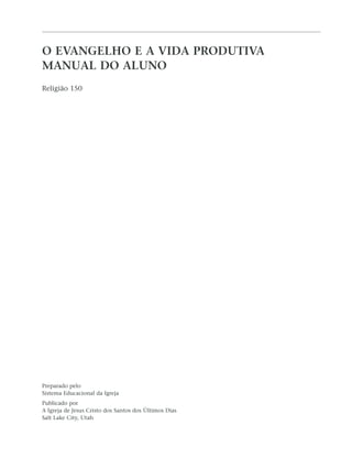 O EVANGELHO E A VIDA PRODUTIVA
MANUAL DO ALUNO
Religião 150




Preparado pelo
Sistema Educacional da Igreja
Publicado por
A Igreja de Jesus Cristo dos Santos dos Últimos Dias
Salt Lake City, Utah
 