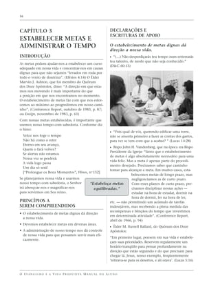 16




CAPÍTULO 3                                                         DECLARAÇÕES E
                                                                   ESCRITURAS DE APOIO
ESTABELECER METAS E
ADMINISTRAR O TEMPO                                                O estabelecimento de metas dignas dá
                                                                   direção a nossa vida.
INTRODUÇÃO                                                         ᔣ “(…) Não desperdiçarás teu tempo nem enterrarás
                                                                   teu talento, de modo que não seja conhecido.”
As metas podem ajudar-nos a estabelecer um curso
                                                                   (D&C 60:13)
adequado em nossa vida e concentrar-nos em causas
dignas para que não sejamos “levados em roda por
todo o vento de doutrina”. (Efésios 4:14) O Élder
Marvin J. Ashton, que foi membro do Quórum
dos Doze Apóstolos, disse: “A direção em que esta-
mos nos movendo é mais importante do que
a posição em que nos encontramos no momento.
O estabelecimento de metas faz com que nos esfor-
cemos ao máximo ao progredirmos em nosso cami-
nho”. (Conference Report, outubro de 1983, p. 87;
ou Ensign, novembro de 1983, p. 61)
Com nossas metas estabelecidas, é importante que
usemos nosso tempo com sabedoria. Conforme diz
o hino:
                                                                   ᔣ “Pois qual de vós, querendo edificar uma torre,
  Veloz nos foge o tempo                                           não se assenta primeiro a fazer as contas dos gastos,
  Não há como o reter                                              para ver se tem com que a acabar? ” (Lucas 14:28)
  Eterno em seu avanço,
  Quem o fará volver?
                                                                   ᔣ Bispo John H. Vandenberg, que na época era Bispo
                                                     Presidente da Igreja: “Sinto que o estabelecimento
  Se alertas não estamos
                                                     de metas é algo absolutamente necessário para uma
  Nossa vez se perderá;
                                                     vida feliz. Mas a meta é apenas parte do procedi-
  A vida logo passa
                                                     mento desejado. Precisamos saber que caminho
  Um dia só será!
                                                     tomar para alcançar a meta. Em muitos casos, esta-
  [“Prolongue os Bons Momentos”, Hinos, no 152]
                                                                    belecemos metas de longo prazo, mas
Se planejarmos nossa vida e usarmos                                 negligenciamos as de curto prazo.
nosso tempo com sabedoria, o Senhor       “Estabeleça metas         Com esses planos de curto prazo, pre-
irá abençoar-nos e magnificar-nos           equilibradas.”          cisamos disciplinar nossas ações —
para servirmos em Seu reino.                                        estudar na hora de estudar, dormir na
                                                                    hora de dormir, ler na hora de ler,
PRINCÍPIOS A                                         etc. — não permitindo um acúmulo de tarefas
SEREM COMPREENDIDOS                                  indesejáveis, mas recebendo a plena medida das
                                                     recompensas e bênçãos do tempo que investimos
• O estabelecimento de metas dignas dá direção
                                                     em determinada atividade”. (Conference Report,
  a nossa vida.
                                                     abril de 1966, p. 94)
• Devemos estabelecer metas em diversas áreas.
                                                     ᔣ Élder M. Russell Ballard, do Quórum dos Doze
• A administração de nosso tempo nos dá controle     Apóstolos:
  de nossa vida para que possamos servir mais efi-
                                                     “Em primeiro lugar, pensem em sua vida e estabele-
  cazmente.
                                                     çam suas prioridades. Reservem regularmente um
                                                     horário tranqüilo para pensar profundamente na
                                                     direção que estão seguindo e do que precisam para
                                                     chegar lá. Jesus, nosso exemplo, freqüentemente
                                                     ‘retirava-se para os desertos, e ali orava’. (Lucas 5:16)


O E VA N G E L H O E A V I D A P R O D U T I VA M A N U A L D O A L U N O
 