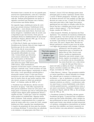 E S TA B E L E C E R M E TA S E A D M I N I S T R A R O T E M P O   17



Precisamos fazer o mesmo de vez em quando para              homens’. (Lucas 2:52) Isso abrange quatro áreas
renovar-nos espiritualmente, como fez o Salvador.           principais para as metas: espiritual, mental, física
Escrevam as tarefas que gostariam de cumprir a              e social. O Mestre perguntou: ‘Portanto, que tipo
cada dia. Tenham principalmente em mente os                 de homens devereis ser? Em verdade vos digo que
sagrados convênios que fizeram com o Senhor,                devereis ser como eu sou’. (3 Néfi 27:27) Eis então
ao escreverem suas tarefas diárias.                         uma meta para toda a vida: Seguir Seus passos,
Em segundo lugar, estabeleçam metas de curto                aperfeiçoar-nos em todas as virtudes como Ele fez,
prazo que possam alcançar. Estabeleçam metas                buscar Sua face e trabalhar para tornar nosso cha-
equilibradas — nem demais nem de menos, nem                 mado e eleição seguros”. (“Do Not Despair”,
muito elevadas nem muito fáceis. Escrevam suas              Ensign, outubro de 1986, p. 5)
metas atingíveis e trabalhem nelas de acordo com            ᔣ Élder Joseph B. Wirthlin, do Quórum dos Doze
a importância que elas tiverem. Orem para ter          Apóstolos: “Os corredores de maratona estabelecem
orientação divina no estabelecimento de suas metas.”   metas específicas. Você deve pensar no futuro agora
(Conference Report, abril de 1987, pp. 15–16; ou       e decidir o que deseja fazer na vida. Fixe com clareza
Ensign, maio de 1987, p. 14)                           na mente o que deseja se tornar daqui a um ano,
                                                       cinco anos, dez anos e depois disso. Receba sua
ᔣ O Élder Ben B. Banks, que na época era da
Presidência dos Setenta, falou de uma viagem de        bênção patriarcal e esforce-se para viver de modo
bicicleta que ele fez com a família:                   a ser digno das promessas nela contidas. A bênção
“No terceiro dia de nossa jornada,                                   patriarcal é um dos guias mais
aprendi que, embora tenhamos algu-                                   importantes que os membros da
                                           “Você deve pensar
mas grandes dificuldades em nossa                                    Igreja têm na vida. Escreva suas
                                           no futuro agora e
vida, é nossa atitude que determina                                  metas e analise-as regularmente.
                                              decidir o que          Mantenha suas metas sempre à sua
como iremos enfrentá-las. Naquele
                                             deseja fazer na         frente, registre seu progresso e altere-
dia, atravessamos as Montanhas
                                                  vida.”             as, de acordo com as circunstâncias.
Rochosas três vezes e passamos de
uma altura de quase 1500 metros para                                 Sua meta final deve ser a vida eterna
2500 metros. Subir desfiladeiros                                     — o tipo de vida que Deus tem, a
íngremes de bicicleta requer a atitude certa para      maior de todas as dádivas de Deus”. (Conference
alcançar a altitude certa. Assim acontece na vida.     Report, setembro–outubro de 1989, p. 92; ou
Estabelecendo metas dignas e mantendo os olhos         Ensign, novembro de 1989 p. 73)
fitos nelas, vocês aprenderão autodisciplina e              ᔣ Élder Marvin J. Ashton: “Que possamos estabele-
alcançarão muitas coisas. É claro que houve                 cer metas específicas e diretas baseadas no evange-
momentos em que subir aquelas escarpas íngre-               lho, sabendo que se usarmos os talentos que
mes foi muito mais do que podia suportar, mas               recebemos — que se ajudarmos os outros, esfor-
não desisti, porque eu tinha um propósito                   çarmo-nos para manter a paz, não formos excessi-
firme”. (A Liahona, julho de 2002, p. 47)                   vamente sensíveis ou críticos — receberemos cada
                                                            vez mais forças e nossas habilidades serão desen-
ᔣ Presidente Ezra Taft Benson, décimo terceiro
Presidente da Igreja: “Todo filho responsável de            volvidas gradativamente, e progrediremos rumo a
Deus precisa estabelecer metas de curto prazo e de          um maior crescimento, felicidade e alegria eterna”.
longo prazo. O homem que está se esforçando para            (Conference Report, abril de 1983, p. 44; ou Ensign,
cumprir metas dignas pode rapidamente deixar o              maio de 1983, p. 32)
orgulho de lado, e assim que a meta for cumprida,           ᔣ Presidente Gordon B. Hinckley, décimo quinto
outras podem ser estabelecidas. Algumas metas               Presidente da Igreja: “Comecem hoje a estabelecer
serão contínuas. Toda semana, quando tomamos                metas que lhes trarão felicidade, como: estudos na
o sacramento, comprometemo-nos a cumprir as                 área profissional ou ramo do saber que escolherem
metas de tomar sobre nós o nome de Cristo, sempre           sejam quais forem; uma missão na qual renunciem
lembrar-nos Dele e guardar Seus mandamentos.                a si mesmos, entregando-se inteiramente ao Senhor
A respeito da preparação de Jesus para Sua missão,          para fazer Seu trabalho; um futuro casamento na
as escrituras declaram: ‘E crescia Jesus em sabedoria,      casa do Senhor com uma adorável e maravilhosa
e em estatura, e em graça para com Deus e os



                                                 O E VA N G E L H O E A V I D A P R O D U T I VA M A N U A L D O A L U N O
 