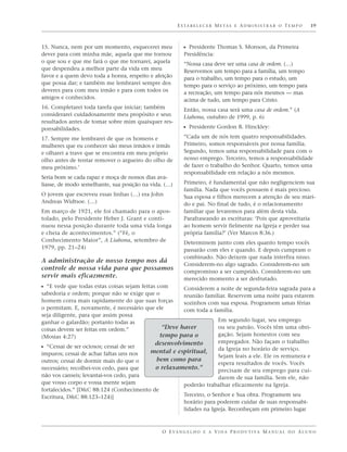 E S TA B E L E C E R M E TA S E A D M I N I S T R A R O T E M P O   19



15. Nunca, nem por um momento, esquecerei meu             ᔣ Presidente Thomas S. Monson, da Primeira
dever para com minha mãe, aquela que me tornou            Presidência:
o que sou e que me fará o que me tornarei, aquela         “Nossa casa deve ser uma casa de ordem. (…)
que despendeu a melhor parte da vida em meu               Reservemos um tempo para a família, um tempo
favor e a quem devo toda a honra, respeito e afeição      para o trabalho, um tempo para o estudo, um
que possa dar; e também me lembrarei sempre dos           tempo para o serviço ao próximo, um tempo para
deveres para com meu irmão e para com todos os            a recreação, um tempo para nós mesmos — mas
amigos e conhecidos.                                      acima de tudo, um tempo para Cristo.
16. Completarei toda tarefa que iniciar; também           Então, nossa casa será uma casa de ordem.” (A
considerarei cuidadosamente meu propósito e seus          Liahona, outubro de 1999, p. 6)
resultados antes de tomar sobre mim quaisquer res-
ponsabilidades.                                           ᔣ Presidente Gordon B. Hinckley:
17. Sempre me lembrarei de que os homens e                “Cada um de nós tem quatro responsabilidades.
mulheres que eu conhecer são meus irmãos e irmãs          Primeiro, somos responsáveis por nossa família.
e olharei a trave que se encontra em meu próprio          Segundo, temos uma responsabilidade para com o
olho antes de tentar remover o argueiro do olho de        nosso emprego. Terceiro, temos a responsabilidade
meu próximo.’                                             de fazer o trabalho do Senhor. Quarto, temos uma
                                                          responsabilidade em relação a nós mesmos.
Seria bom se cada rapaz e moça de nossos dias ava-
liasse, de modo semelhante, sua posição na vida. (…)      Primeiro, é fundamental que não negligenciem sua
                                                          família. Nada que vocês possuem é mais precioso.
O jovem que escreveu essas linhas (…) era John            Sua esposa e filhos merecem a atenção de seu mari-
Andreas Widtsoe. (…)                                      do e pai. No final de tudo, é o relacionamento
Em março de 1921, ele foi chamado para o apos-            familiar que levaremos para além desta vida.
tolado, pelo Presidente Heber J. Grant e conti-           Parafraseando as escrituras: ‘Pois que aproveitaria
nuou nessa posição durante toda uma vida longa            ao homem servir fielmente na Igreja e perder sua
e cheia de acontecimentos.” (“Fé, o                       própria família?’ (Ver Marcos 8:36.)
Conhecimento Maior”, A Liahona, setembro de               Determinem junto com eles quanto tempo vocês
1979, pp. 21–24)                                          passarão com eles e quando. E depois cumpram o
                                                          combinado. Não deixem que nada interfira nisso.
A administração de nosso tempo nos dá
                                                          Considerem-no algo sagrado. Considerem-no um
controle de nossa vida para que possamos
                                                          compromisso a ser cumprido. Considerem-no um
servir mais eficazmente.                                  merecido momento a ser desfrutado.
ᔣ “E vede que todas estas coisas sejam feitas com   Considerem a noite de segunda-feira sagrada para a
sabedoria e ordem; porque não se exige que o        reunião familiar. Reservem uma noite para estarem
homem corra mais rapidamente do que suas forças     sozinhos com sua esposa. Programem umas férias
o permitam. E, novamente, é necessário que ele      com toda a família.
seja diligente, para que assim possa
ganhar o galardão; portanto todas as                              Em segundo lugar, seu emprego
coisas devem ser feitas em ordem.”           “Deve haver          ou seu patrão. Vocês têm uma obri-
(Mosias 4:27)                               tempo para o          gação. Sejam honestos com seu
                                          desenvolvimento         empregador. Não façam o trabalho
ᔣ “Cessai de ser ociosos; cessai de ser                           da Igreja no horário de serviço.
impuros; cessai de achar faltas uns nos  mental e espiritual,
                                                                  Sejam leais a ele. Ele os remunera e
outros; cessai de dormir mais do que o     bem como para
                                                                  espera resultados de vocês. Vocês
necessário; recolhei-vos cedo, para que    o relaxamento.”        precisam de seu emprego para cui-
não vos canseis; levantai-vos cedo, para                          darem de sua família. Sem ele, não
que vosso corpo e vossa mente sejam                 poderão trabalhar eficazmente na Igreja.
fortalecidos.” [D&C 88:124 (Conhecimento de
Escritura, D&C 88:123–124)]                         Terceiro, o Senhor e Sua obra. Programem seu
                                                    horário para poderem cuidar de suas responsabi-
                                                    lidades na Igreja. Reconheçam em primeiro lugar



                                               O E VA N G E L H O E A V I D A P R O D U T I VA M A N U A L D O A L U N O
 