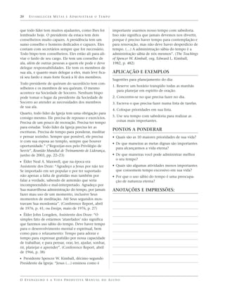 20    E S TA B E L E C E R M E TA S E A D M I N I S T R A R O T E M P O



que todo líder tem muitos ajudantes, como lhes foi                        importante usarmos nosso tempo com sabedoria.
lembrado hoje. O presidente da estaca tem dois                            Isso não significa que jamais devemos nos divertir,
conselheiros muito capazes. A presidência tem um                          porque é preciso haver tempo para contemplação e
sumo conselho e homens dedicados e capazes. Eles                          para renovação, mas não deve haver desperdício de
contam com secretários sempre que for necessário.                         tempo. (…) A administração sábia do tempo é a
Todo bispo tem conselheiros. Eles estão ali para ali-                     administração sábia de nós mesmos”. (The Teachings
viar o fardo de seu cargo. Ele tem um conselho de                         of Spencer W. Kimball, org. Edward L. Kimball,
ala, além de outras pessoas a quem ele pode e deve                        1982, p. 482)
delegar responsabilidades. Ele tem os membros de
sua ala, e quanto mais delegar a eles, mais leve fica-                    APLICAÇÃO E EXEMPLOS
rá seu fardo e mais forte ficará a fé dos membros.
                                                                          Sugestões para planejamento do dia:
Todo presidente de quórum do sacerdócio tem con-
                                                                          1. Reserve um horário tranqüilo todas as manhãs
selheiros e os membros de seu quórum. O mesmo
                                                                             para planejar em espírito de oração.
acontece na Sociedade de Socorro. Nenhum bispo
pode tomar o lugar da presidente da Sociedade de                          2. Concentre-se no que precisa fazer no dia.
Socorro ao atender as necessidades dos membros                            3. Escreva o que precisa fazer numa lista de tarefas.
de sua ala.
                                                                          4. Coloque prioridades em sua lista.
Quarto, todo líder da Igreja tem uma obrigação para
                                                                          5. Use seu tempo com sabedoria para realizar as
consigo mesmo. Ele precisa de repouso e exercícios.
                                                                             coisas mais importantes.
Precisa de um pouco de recreação. Precisa ter tempo
para estudar. Todo líder da Igreja precisa ler as
                                                                          PONTOS A PONDERAR
escrituras. Precisa de tempo para ponderar, meditar
e pensar sozinho. Sempre que possível, ele precisa                        • Quais são as 10 maiores prioridades de sua vida?
ir com sua esposa ao templo, sempre que houver
                                                                          • De que maneiras as metas dignas são importantes
oportunidade.” (“Regozijar-nos pelo Privilégio de
                                                                            para alcançarmos a vida eterna?
Servir”, Reunião Mundial de Treinamento de Liderança,
junho de 2003, pp. 22–23)                                                 • De que maneiras você pode administrar melhor
                                                                            o seu tempo?
ᔣ Élder Neal A. Maxwell, que na época era
Assistente dos Doze: “Agradeço a Jesus por não ter                        • Quais são algumas atividades menos importantes
Se importado em ser popular e por ter suportado                             que consomem tempo excessivo em sua vida?
não apenas a falta de gratidão mas também por                             • Por que o uso sábio do tempo é uma preocupa-
falar a verdade, sabendo de antemão que seria                               ção de natureza eterna?
incompreendido e mal-interpretado. Agradeço por
Sua maravilhosa administração do tempo, por jamais                        ANOTAÇÕES E IMPRESSÕES:
fazer mau uso de um momento, inclusive Seus
momentos de meditação. Até Seus segundos mos-
travam Sua mordomia”. (Conference Report, abril
de 1976, p. 41; ou Ensign, maio de 1976, p. 27)
ᔣ Élder John Longden, Assistente dos Doze: “O
simples fato de estarmos ‘atarefados’ não significa
que fazemos uso sábio do tempo. Deve haver tempo
para o desenvolvimento mental e espiritual, bem
como para o relaxamento: Tempo para adorar e
tempo para expressar gratidão por nossa capacidade
de trabalhar, e para pensar, orar, ler, ajudar, sonhar,
rir, planejar e aprender”. (Conference Report, abril
de 1966, p. 38)
ᔣ Presidente Spencer W. Kimball, décimo segundo
Presidente da Igreja: “Jesus (…) ensinou como é



O E VA N G E L H O E A V I D A P R O D U T I VA M A N U A L D O A L U N O
 