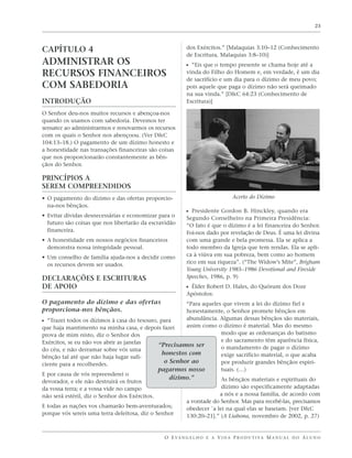 23




CAPÍTULO 4                                               dos Exércitos.” [Malaquias 3:10–12 (Conhecimento
                                                         de Escritura, Malaquias 3:8–10)]
ADMINISTRAR OS                                           ᔣ “Eis que o tempo presente se chama hoje até a
RECURSOS FINANCEIROS                                     vinda do Filho do Homem e, em verdade, é um dia
                                                         de sacrifício e um dia para o dízimo de meu povo;
COM SABEDORIA                                            pois aquele que paga o dízimo não será queimado
                                                         na sua vinda.” [D&C 64:23 (Conhecimento de
INTRODUÇÃO                                               Escritura)]

O Senhor deu-nos muitos recursos e abençoa-nos
quando os usamos com sabedoria. Devemos ter
sensatez ao administrarmos e renovarmos os recursos
com os quais o Senhor nos abençoou. (Ver D&C
104:13–18.) O pagamento de um dízimo honesto e
a honestidade nas transações financeiras são coisas
que nos proporcionarão constantemente as bên-
çãos do Senhor.

PRINCÍPIOS A
SEREM COMPREENDIDOS
• O pagamento do dízimo e das ofertas proporcio-                              Acerto do Dízimo
  na-nos bênçãos.
                                                         ᔣ Presidente Gordon B. Hinckley, quando era
• Evitar dívidas desnecessárias e economizar para o      Segundo Conselheiro na Primeira Presidência:
  futuro são coisas que nos libertarão da escravidão     “O fato é que o dízimo é a lei financeira do Senhor.
  financeira.                                            Foi-nos dado por revelação de Deus. É uma lei divina
• A honestidade em nossos negócios financeiros           com uma grande e bela promessa. Ela se aplica a
  demonstra nossa integridade pessoal.                   todo membro da Igreja que tem rendas. Ela se apli-
• Um conselho de família ajuda-nos a decidir como        ca à viúva em sua pobreza, bem como ao homem
  os recursos devem ser usados.                          rico em sua riqueza”. (“The Widow’s Mite”, Brigham
                                                         Young University 1985–1986 Devotional and Fireside
DECLARAÇÕES E ESCRITURAS                                 Speeches, 1986, p. 9)
DE APOIO                                                 ᔣ Élder Robert D. Hales, do Quórum dos Doze
                                                         Apóstolos:
O pagamento do dízimo e das ofertas                    “Para aqueles que vivem a lei do dízimo fiel e
proporciona-nos bênçãos.                               honestamente, o Senhor promete bênçãos em
ᔣ “Trazei todos os dízimos à casa do tesouro, para     abundância. Algumas dessas bênçãos são materiais,
que haja mantimento na minha casa, e depois fazei      assim como o dízimo é material. Mas do mesmo
prova de mim nisto, diz o Senhor dos                                 modo que as ordenanças do batismo
Exércitos, se eu não vos abrir as janelas                            e do sacramento têm aparência física,
                                              “Precisamos ser        o mandamento de pagar o dízimo
do céu, e não derramar sobre vós uma
                                               honestos com          exige sacrifício material, o que acaba
bênção tal até que não haja lugar sufi-
ciente para a recolherdes.
                                                o Senhor ao          por produzir grandes bênçãos espiri-
                                              pagarmos nosso         tuais. (…)
E por causa de vós repreenderei o
                                                  dízimo.”           As bênçãos materiais e espirituais do
devorador, e ele não destruirá os frutos
da vossa terra; e a vossa vide no campo                              dízimo são especificamente adaptadas
não será estéril, diz o Senhor dos Exércitos.                       a nós e a nossa família, de acordo com
                                                       a vontade do Senhor. Mas para recebê-las, precisamos
E todas as nações vos chamarão bem-aventurados;        obedecer `a lei na qual elas se baseiam. [ver D&C
porque vós sereis uma terra deleitosa, diz o Senhor    130:20–21].” (A Liahona, novembro de 2002, p. 27)


                                               O E VA N G E L H O E A V I D A P R O D U T I VA M A N U A L D O A L U N O
 