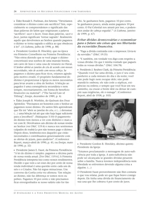 24    ADMINISTRAR OS RECURSOS FINANCEIROS COM SABEDORIA



ᔣ Élder Ronald E. Poelman, dos Setenta: “Deveríamos                alto. Se ganhamos bem, pagamos 10 por cento.
considerar o dízimo como um sacrifício? Sim, espe-                 Se ganhamos pouco, ainda assim pagamos 10 por
cialmente se compreendemos o significado das                       cento. O Pai Celestial nos amará por isso, e podere-
duas palavras do latim que originaram a palavra                    mos andar de cabeça erguida’.” (A Liahona, janeiro
‘sacrifício’: sacer e facere. Essas duas palavras, sacer e         de 1999, p. 67)
facer, juntas significam ‘tornar sagrado’. Realmente
aquilo que devolvemos ao Senhor quando pagamos                     Evitar dívidas desnecessárias e economizar
o dízimo se torna sagrado e edifica ao que obedeceu                para o futuro são coisas que nos libertarão
à lei”. (A Liahona, julho de 1998, p. 88)                          da escravidão financeira.
ᔣ Presidente Gordon B. Hinckley, que na época                      ᔣ “Paga a dívida contraída com o impressor. Livra-te
era Primeiro Conselheiro na Primeira Presidência:                  da servidão.” (D&C 19:35)
“Não estou dizendo que se você pagar o dízimo
                                                                   ᔣ “E também, em verdade vos digo com respeito a
concretizará seus sonhos de uma mansão bonita,
                                                                   vossas dívidas: Eis que é minha vontade que pagueis
um carro de luxo e uma casa de veraneio no Havaí.
                                                                   todas as vossas dívidas.” (D&C 104:78)
O Senhor abrirá as janelas do céu de acordo com nossas
necessidades, não de acordo com nossa cobiça. Se                   ᔣ Presidente J. Reuben Clark, da Primeira Presidência:
pagamos o dízimo para ficar ricos, estamos agindo                  “Quando você faz uma dívida, o juro é seu com-
pelo motivo errado. O propósito fundamental do                     panheiro a cada minuto do dia e da noite; você
dízimo é proporcionar à Igreja os meios necessários                não pode fugir nem escapar dele; não pode
para levar avante a obra do Senhor. A bênção ao                    mandá-lo embora; ele não cede a súplicas, exi-
pagador é uma conseqüência secundária e nem                        gências ou ordens; e sempre que você ficar em seu
sempre, necessariamente, em forma de benefício                     caminho, ou cruzar a frente dele ou deixar de cum-
financeiro ou material”. (“The Sacred Law of                       prir suas exigências, ele o esmaga”. (Conference
Tithing”, Ensign, dezembro de 1989, p. 4)                          Report, abril de 1938, p. 103)

ᔣ Élder Joseph B. Wirthlin, do Quórum dos Doze
Apóstolos: “Precisamos ser honestos com o Senhor ao
pagarmos nosso dízimo. Os santos fiéis aprenderam
que Ele irá “abrir as janelas do céu, e (…) derramar
(…) uma bênção tal até que não haja lugar suficiente
para a [recolher]”. (Malaquias 3:10) O pagamento
do dízimo tem menos a ver com dinheiro e mais a
ver com fé. Devolvamos um décimo de nossas rendas
ao Senhor (ver D&C 119:4) e nunca nos sentiremos
culpados de roubá-Lo por não termos pago o dízimo.
Depois disso, lembremo-nos daqueles que estão
necessitados e contribuamos generosamente com
as ofertas de jejum, para ajudá-los”. (Conference
Report, março–abril de 1990, p. 41; ou Ensign, maio
                                                                   ᔣ Presidente Gordon B. Hinckley, décimo quinto
de 1990, p. 32)
                                                                   Presidente da Igreja:
ᔣ Presidente James E. Faust, da Primeira Presidência:              “Estamos proclamando a mensagem de auto-sufi-
“A lei do dízimo é simples: pagamos a décima parte
                                                                   ciência por toda a Igreja. A auto-suficiência não
de nossa renda anual. [Ver D&C 119:4.] A Primeira
                                                                   pode ser alcançada se grandes dívidas pesarem
Presidência interpreta isso como nossos rendimentos.
                                                                   sobre a família. Nunca teremos independência nem
Decidir o que vem a ser esses dez por cento de nossa
                                                                   liberdade se estivermos devendo alguma coisa a
renda individual é uma questão entre cada um de
                                                                   alguém. (…)
nós e o Criador. Não há regras minuciosas. Um
converso da Coréia certa vez afirmou: ‘Em relação                  O Presidente Faust provavelmente não lhes contaria
ao dízimo, não faz diferença se somos ricos ou                     o que vou relatar, pode ser que fique bravo comigo
pobres. Pagamos 10 por cento e não precisamos                      depois. Ele tinha uma dívida do financiamento de
ficar envergonhados se nosso salário não for tão                   sua casa que lhe cobrava 4 por cento de juros.



O E VA N G E L H O E A V I D A P R O D U T I VA M A N U A L D O A L U N O
 