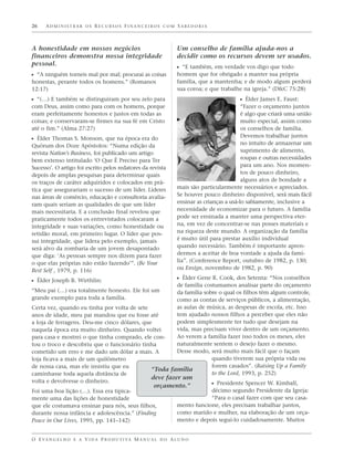 26    ADMINISTRAR OS RECURSOS FINANCEIROS COM SABEDORIA



A honestidade em nossos negócios                                   Um conselho de família ajuda-nos a
financeiros demonstra nossa integridade                            decidir como os recursos devem ser usados.
pessoal.
                                                                   ᔣ “E também, em verdade vos digo que todo
ᔣ “A ninguém torneis mal por mal; procurai as coisas               homem que for obrigado a manter sua própria
honestas, perante todos os homens.” (Romanos                       família, que a mantenha; e de modo algum perderá
12:17)                                                             sua coroa; e que trabalhe na igreja.” (D&C 75:28)
ᔣ “(…) E também se distinguiram por seu zelo para                                           ᔣ Élder James E. Faust:
com Deus, assim como para com os homens, porque                                               “Fazer o orçamento juntos
eram perfeitamente honestos e justos em todas as                                              é algo que criará uma união
coisas; e conservaram-se firmes na sua fé em Cristo                                           muito especial, assim como
até o fim.” (Alma 27:27)                                                                      os conselhos de família.
                                                                                              Devemos trabalhar juntos
ᔣ Élder Thomas S. Monson, que na época era do
Quórum dos Doze Apóstolos: “Numa edição da                                                    no intuito de armazenar um
revista Nation’s Business, foi publicado um artigo                                            suprimento de alimento,
bem extenso intitulado ‘O Que É Preciso para Ter                                              roupas e outras necessidades
Sucesso’. O artigo foi escrito pelos redatores da revista                                     para um ano. Nos momen-
depois de amplas pesquisas para determinar quais                                              tos de pouco dinheiro,
os traços de caráter adquiridos e colocados em prá-                                           alguns atos de bondade a
tica que assegurariam o sucesso de um líder. Líderes               mais são particularmente necessários e apreciados.
nas áreas de comércio, educação e consultoria avalia-              Se houver pouco dinheiro disponível, será mais fácil
ram quais seriam as qualidades de que um líder                     ensinar as crianças a usá-lo sabiamente, inclusive a
mais necessitaria. E a conclusão final revelou que                 necessidade de economizar para o futuro. A família
praticamente todos os entrevistados colocaram a                    pode ser ensinada a manter uma perspectiva eter-
integridade e suas variações, como honestidade ou                  na, em vez de concentrar-se nas posses materiais e
retidão moral, em primeiro lugar. O líder que pos-                 na riqueza deste mundo. A organização da família
sui integridade, que lidera pelo exemplo, jamais                   é muito útil para prestar auxílio individual
será alvo da zombaria de um jovem desapontado                      quando necessário. Também é importante apren-
que diga: ‘As pessoas sempre nos dizem para fazer                  dermos a aceitar de boa vontade a ajuda da famí-
o que elas próprias não estão fazendo’”. (Be Your                  lia”. (Conference Report, outubro de 1982, p. 130;
Best Self , 1979, p. 116)                                          ou Ensign, novembro de 1982, p. 90)

ᔣ Élder Joseph B. Wirthlin:                                        ᔣ Élder Gene R. Cook, dos Setenta: “Nos conselhos
                                                       de família costumamos analisar parte do orçamento
“Meu pai (…) era totalmente honesto. Ele foi um        da família sobre o qual os filhos têm algum controle,
grande exemplo para toda a família.                    como as contas de serviços públicos, a alimentação,
Certa vez, quando eu tinha por volta de sete           as aulas de música, as despesas de escola, etc. Isso
anos de idade, meu pai mandou que eu fosse até         tem ajudado nossos filhos a perceber que eles não
a loja de ferragens. Deu-me cinco dólares, que         podem simplesmente ter tudo que desejam na
naquela época era muito dinheiro. Quando voltei        vida, mas precisam viver dentro de um orçamento.
para casa e mostrei o que tinha comprado, ele con-     Ao verem a família fazer isso todos os meses, eles
tou o troco e descobriu que o funcionário tinha        naturalmente sentem o desejo fazer o mesmo.
cometido um erro e me dado um dólar a mais. A          Desse modo, será muito mais fácil que o façam
loja ficava a mais de um quilômetro                                  quando tiverem sua própria vida ou
de nossa casa, mas ele insistiu que eu                               forem casados”. (Raising Up a Family
                                              “Toda família
caminhasse toda aquela distância de                                  to the Lord, 1993, p. 252)
                                              deve fazer um
volta e devolvesse o dinheiro.                                       ᔣ Presidente Spencer W. Kimball,
                                                        orçamento.”
Foi uma boa lição (…). Essa era tipica-                                        décimo segundo Presidente da Igreja:
mente uma das lições de honestidade                                            “Para o casal fazer com que seu casa-
que ele costumava ensinar para nós, seus filhos,                   mento funcione, eles precisam trabalhar juntos,
durante nossa infância e adolescência.” (Finding                   como marido e mulher, na elaboração de um orça-
Peace in Our Lives, 1995, pp. 141–142)                             mento e depois segui-lo cuidadosamente. Muitos


O E VA N G E L H O E A V I D A P R O D U T I VA M A N U A L D O A L U N O
 