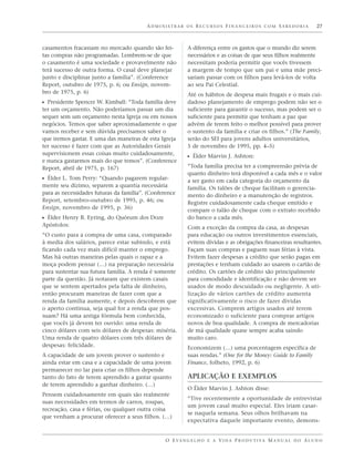 ADMINISTRAR OS RECURSOS FINANCEIROS COM SABEDORIA                             27



casamentos fracassam no mercado quando são fei-            A diferença entre os gastos que o mundo diz serem
tas compras não programadas. Lembrem-se de que             necessários e as coisas de que seus filhos realmente
o casamento é uma sociedade e provavelmente não            necessitam poderia permitir que vocês tivessem
terá sucesso de outra forma. O casal deve planejar         a margem de tempo que um pai e uma mãe preci-
junto e disciplinar junto a família”. (Conference          sariam passar com os filhos para levá-los de volta
Report, outubro de 1975, p. 6; ou Ensign, novem-           ao seu Pai Celestial.
bro de 1975, p. 6)                                         Até os hábitos de despesa mais frugais e o mais cui-
ᔣ Presidente Spencer W. Kimball: “Toda família deve        dadoso planejamento de emprego podem não ser o
ter um orçamento. Não poderíamos passar um dia             suficiente para garantir o sucesso, mas podem ser o
sequer sem um orçamento nesta Igreja ou em nossos          suficiente para permitir que tenham a paz que
negócios. Temos que saber aproximadamente o que            advém de terem feito o melhor possível para prover
vamos receber e sem dúvida precisamos saber o              o sustento da família e criar os filhos.” (The Family,
que iremos gastar. E uma das maneiras de esta Igreja       serão do SEI para jovens adultos universitários,
ter sucesso é fazer com que as Autoridades Gerais          5 de novembro de 1995, pp. 4–5)
supervisionem essas coisas muito cuidadosamente,
                                                           ᔣ Élder Marvin J. Ashton:
e nunca gastarmos mais do que temos”. (Conference
Report, abril de 1975, p. 167)                             “Toda família precisa ter a compreensão prévia de
                                                           quanto dinheiro terá disponível a cada mês e o valor
ᔣ Élder L. Tom Perry: “Quando pagarem regular-             a ser gasto em cada categoria do orçamento da
mente seu dízimo, separem a quantia necessária             família. Os talões de cheque facilitam o gerencia-
para as necessidades futuras da família”. (Conference      mento do dinheiro e a manutenção de registros.
Report, setembro–outubro de 1995, p. 46; ou                Registre cuidadosamente cada cheque emitido e
Ensign, novembro de 1995, p. 36)                           compare o talão de cheque com o extrato recebido
ᔣ Élder Henry B. Eyring, do Quórum dos Doze                do banco a cada mês.
Apóstolos:                                                 Com a exceção da compra da casa, as despesas
“O custo para a compra de uma casa, comparado              para educação ou outros investimentos essenciais,
à media dos salários, parece estar subindo, e está         evitem dívidas e as obrigações financeiras resultantes.
ficando cada vez mais difícil manter o emprego.            Façam suas compras e paguem suas férias à vista.
Mas há outras maneiras pelas quais o rapaz e a             Evitem fazer despesas a crédito que serão pagas em
moça podem pensar (…) na preparação necessária             prestações e tenham cuidado ao usarem o cartão de
para sustentar sua futura família. A renda é somente       crédito. Os cartões de crédito são principalmente
parte da questão. Já notaram que existem casais            para comodidade e identificação e não devem ser
que se sentem apertados pela falta de dinheiro,            usados de modo descuidado ou negligente. A uti-
então procuram maneiras de fazer com que a                 lização de vários cartões de crédito aumenta
renda da família aumente, e depois descobrem que           significativamente o risco de fazer dívidas
o aperto continua, seja qual for a renda que pos-          excessivas. Comprem artigos usados até terem
suam? Há uma antiga fórmula bem conhecida,                 economizado o suficiente para comprar artigos
que vocês já devem ter ouvido: uma renda de                novos de boa qualidade. A compra de mercadorias
cinco dólares com seis dólares de despesas: miséria.       de má qualidade quase sempre acaba saindo
Uma renda de quatro dólares com três dólares de            muito caro.
despesas: felicidade.                                      Economizem (…) uma porcentagem específica de
A capacidade de um jovem prover o sustento e               suas rendas.” (One for the Money: Guide to Family
ainda estar em casa e a capacidade de uma jovem            Finance, folheto, 1992, p. 6)
permanecer no lar para criar os filhos depende
tanto do fato de terem aprendido a gastar quanto           APLICAÇÃO E EXEMPLOS
de terem aprendido a ganhar dinheiro. (…)
                                                           O Élder Marvin J. Ashton disse:
Pensem cuidadosamente em quais são realmente
                                                           “Tive recentemente a oportunidade de entrevistar
suas necessidades em termos de carros, roupas,
                                                           um jovem casal muito especial. Eles iriam casar-
recreação, casa e férias, ou qualquer outra coisa
                                                           se naquela semana. Seus olhos brilhavam na
que venham a procurar oferecer a seus filhos. (…)
                                                           expectativa daquele importante evento, demons-


                                                 O E VA N G E L H O E A V I D A P R O D U T I VA M A N U A L D O A L U N O
 