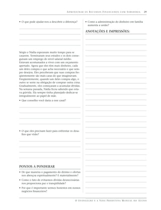 ADMINISTRAR OS RECURSOS FINANCEIROS COM SABEDORIA                          29



• O que pode ajudar-nos a descobrir a diferença?         • Como a administração do dinheiro em família
                                                           aumenta a união?

                                                         ANOTAÇÕES E IMPRESSÕES:




Sérgio e Nádia esperaram muito tempo para se
casarem. Terminaram seus estudos e os dois conse-
guiram um emprego de nível salarial médio.
Estavam acostumados a viver com um orçamento
apertado. Agora que eles têm mais dinheiro, cada
um deles compra o que acha necessário e que sem-
pre desejou. Eles perceberam que suas compras fre-
qüentemente são mais caras do que imaginavam.
Freqüentemente, quando um deles compra algo, o
outro se sente na obrigação de comprar outra coisa.
Gradualmente, eles começaram a acumular dívidas.
Na semana passada, Nádia ficou sabendo que esta-
va grávida. Ela sempre tinha planejado dedicar-se
integralmente ao papel de mãe.
• Que conselho você daria a esse casal?




• O que eles precisam fazer para enfrentar os desa-
  fios que virão?




PONTOS A PONDERAR
• De que maneira o pagamento do dízimo e ofertas
  nos abençoa espiritualmente? E materialmente?
• Como o fato de evitarmos dívidas desnecessárias
  nos proporciona paz e tranqüilidade?
• Por que é importante sermos honestos em nossos
  negócios financeiros?


                                               O E VA N G E L H O E A V I D A P R O D U T I VA M A N U A L D O A L U N O
 