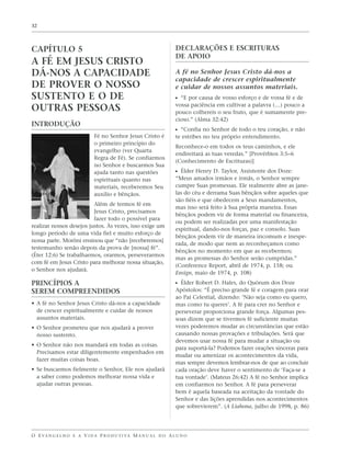 32




CAPÍTULO 5                                                         DECLARAÇÕES E ESCRITURAS
                                                                   DE APOIO
A FÉ EM JESUS CRISTO
DÁ-NOS A CAPACIDADE                                                A fé no Senhor Jesus Cristo dá-nos a
                                                                   capacidade de crescer espiritualmente
DE PROVER O NOSSO                                                  e cuidar de nossos assuntos materiais.
SUSTENTO E O DE                                                    ᔣ “E por causa de vosso esforço e de vossa fé e de
                                                                   vossa paciência em cultivar a palavra (…) pouco a
OUTRAS PESSOAS                                                     pouco colhereis o seu fruto, que é sumamente pre-
                                                                   cioso.” (Alma 32:42)
INTRODUÇÃO
                                                                   ᔣ “Confia no Senhor de todo o teu coração, e não
                             Fé no Senhor Jesus Cristo é           te estribes no teu próprio entendimento.
                             o primeiro princípio do
                                                                   Reconhece-o em todos os teus caminhos, e ele
                             evangelho (ver Quarta
                                                                   endireitará as tuas veredas.” [Provérbios 3:5–6
                             Regra de Fé). Se confiarmos
                                                                   (Conhecimento de Escrituras)]
                             no Senhor e buscarmos Sua
                             ajuda tanto nas questões              ᔣ Élder Henry D. Taylor, Assistente dos Doze:
                             espirituais quanto nas                “Meus amados irmãos e irmãs, o Senhor sempre
                             materiais, receberemos Seu            cumpre Suas promessas. Ele realmente abre as jane-
                             auxílio e bênçãos.                    las do céu e derrama Suas bênçãos sobre aqueles que
                                                                   são fiéis e que obedecem a Seus mandamentos,
                          Além de termos fé em
                                                                   mas isso será feito à Sua própria maneira. Essas
                          Jesus Cristo, precisamos
                                                                   bênçãos podem vir de forma material ou financeira,
                          fazer todo o possível para
                                                                   ou podem ser realizadas por uma manifestação
realizar nossos desejos justos. Às vezes, isso exige um
                                                                   espiritual, dando-nos forças, paz e consolo. Suas
longo período de uma vida fiel e muito esforço de
                                                                   bênçãos podem vir de maneira incomum e inespe-
nossa parte. Morôni ensinou que “não [receberemos]
                                                                   rada, de modo que nem as reconheçamos como
testemunho senão depois da prova de [nossa] fé”.
                                                                   bênçãos no momento em que as recebermos;
(Éter 12:6) Se trabalharmos, orarmos, perseverarmos
                                                                   mas as promessas do Senhor serão cumpridas.”
com fé em Jesus Cristo para melhorar nossa situação,
                                                                   (Conference Report, abril de 1974, p. 158; ou
o Senhor nos ajudará.
                                                                   Ensign, maio de 1974, p. 108)
PRINCÍPIOS A                                                       ᔣ Élder Robert D. Hales, do Quórum dos Doze
SEREM COMPREENDIDOS                                                Apóstolos: “É preciso grande fé e coragem para orar
                                                                   ao Pai Celestial, dizendo: ‘Não seja como eu quero,
• A fé no Senhor Jesus Cristo dá-nos a capacidade                  mas como tu queres’. A fé para crer no Senhor e
  de crescer espiritualmente e cuidar de nossos                    perseverar proporciona grande força. Algumas pes-
  assuntos materiais.                                              soas dizem que se tivermos fé suficiente muitas
• O Senhor prometeu que nos ajudará a prover                       vezes poderemos mudar as circunstâncias que estão
  nosso sustento.                                                  causando nossas provações e tribulações. Será que
                                                                   devemos usar nossa fé para mudar a situação ou
• O Senhor não nos mandará em todas as coisas.
                                                                   para suportá-la? Podemos fazer orações sinceras para
  Precisamos estar diligentemente empenhados em
                                                                   mudar ou amenizar os acontecimentos da vida,
  fazer muitas coisas boas.
                                                                   mas sempre devemos lembrar-nos de que ao concluir
• Se buscarmos fielmente o Senhor, Ele nos ajudará                 cada oração deve haver o sentimento de ‘Faça-se a
  a saber como podemos melhorar nossa vida e                       tua vontade’. (Mateus 26:42) A fé no Senhor implica
  ajudar outras pessoas.                                           em confiarmos no Senhor. A fé para perseverar
                                                                   bem é aquela baseada na aceitação da vontade do
                                                                   Senhor e das lições aprendidas nos acontecimentos
                                                                   que sobrevierem”. (A Liahona, julho de 1998, p. 86)




O E VA N G E L H O E A V I D A P R O D U T I VA M A N U A L D O A L U N O
 