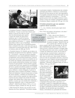 A F É E M J E S U S C R I S T O D Á - N O S A C A PA C I D A D E D E P R O V E R O N O S S O S U S T E N T O E O D E O U T R A S P E S S O A S   33



                                                                             os princípios simples e fundamentais das verdades
                                                                             ensinadas pelo Mestre e eliminar as controvérsias.
                                                                             Nossa fé em Deus precisa ser real e não especulativa.
                                                                             O evangelho restaurado de Jesus Cristo pode ser uma
                                                                             influência dinâmica e motivadora. (…) Um dos
                                                                             grandes pontos fortes da religião mórmon é trans-
                                                                             formar a crença em conduta e pensamento diários”.
                                                                             (Conference Report, outubro de 1970, pp. 131–132)

                                                                             O Senhor prometeu que nos ajudará
                                                                             a prover nosso sustento.
                                                                             ᔣ “(...) eu, o Senhor, decretei para suprir meus
                                                                             santos (…),
ᔣ Presidente Thomas S. Monson, da Primeira
Presidência: “Ao que se sente fraco demais para            Pois a Terra está repleta e há bastante e de sobra.”
alterar o curso de sua vida ou ao que                                     (D&C 104:16–17)
não tem determinação para superar                   “A fé para            ᔣ “Pedi, e dar-se-vos-á; buscai, e
o maior dos medos de quem busca                                           encontrareis; batei, e abrir-se-vos-á.”
                                               acreditar no Senhor
melhorar, que é o medo do fracasso,                                       (Mateus 7:7)
                                               e perseverar propor-
não há palavras mais consoladoras do
que as palavras do Senhor: ‘(…) minha          ciona grande força.”       ᔣ Presidente Brigham Young, segundo
                                                                          Presidente da Igreja: “Minha fé não me
graça basta a todos os que se humilham
                                                                          leva a pensar que o Senhor nos dará
perante mim; porque caso se humilhem perante
                                                           porcos assados, pão já com manteiga, etc. Ele nos
mim e tenham fé em mim, então farei com que as
                                                           dará a habilidade para cultivar os cereais, obter os
coisas fracas se tornem fortes para eles’. [Éter 12:27]”
                                                           frutos da terra, construir moradias, conseguir algu-
(A Liahona, julho de 2000, pp. 58–59)
                                                           mas tábuas para fazer uma caixa e, quando chegar
ᔣ Presidente Spencer W. Kimball, que na época era          o tempo da colheita dos cereais, Ele nos dará os
Presidente do Quórum dos Doze Apóstolos: “É preciso        cereais para que os preservemos e ajuntemos o
fé — fé invisível — para que os jovens assumam             trigo até termos provisões suficientes para um,
imediatamente suas responsabilidades familiares ao         dois, cinco ou sete anos. Desse modo, teremos o
se depararem com incertezas financeiras. É preciso         esteio da vida em quantidade suficiente, armazena-
fé para que uma jovem cuide de sua família em vez          do pelo povo com o objetivo de [prover] pão [para]
de aceitar um emprego, particularmente quando o            si próprio e para os que aqui vierem em busca de
jovem marido ainda precisa terminar seus estudos.          segurança”. (Discourses of Brigham Young, sel. John A.
É preciso fé para guardar o Dia do Senhor quando           Widtsoe, 1941, pp. 291–292)
se pode fazer hora extra, quando há a possibilidade
de lucros, quando mercadorias podem ser vendidas.          ᔣ Élder Richard G. Scott,
                                                           do Quórum dos Doze
É preciso grande fé para pagar o dízimo quando há
                                                           Apóstolos: “Testifico
pouco dinheiro e muitas obrigações. É preciso fé
                                                           que dentro de sua pró-
para jejuar, fazer as orações em família e cumprir a
                                                           pria esfera individual de
Palavra de Sabedoria. É preciso fé para fazer as visitas
                                                           atividades e no âmbito
de mestre familiar, o trabalho de missionário de
                                                           de suas responsabili-
estaca e outros serviços, quando isso exige sacrifício.
                                                           dades, o Senhor lhe pro-
É preciso fé para cumprir uma missão de tempo
                                                           porcionará (…) ajuda.
integral. Mas saibam disso: todas essas coisas são o
                                                           Quando precisar e merecer, você poderá desfrutar
plantio, ao passo que uma família fiel e dedicada, a
                                                           a inspiração divina para saber o que fazer e, se
segurança espiritual, a paz e a vida eterna são a
                                                           necessário, o poder ou a capacidade para realizá-lo.
colheita”. (Faith Precedes Miracle, 1972, p. 11; ver
                                                           Joseph Smith aprendeu a aperfeiçoar sua capacidade
Conference Report, outubro de 1952, pp. 50–51)
                                                           de seguir a orientação do Senhor exercendo sua auto-
ᔣ Élder Howard W. Hunter, que na época era do              disciplina. Ele não permitiu que seus próprios
Quórum dos Doze Apóstolos: “Precisamos estudar             desejos, conveniência ou a persuasão dos homens


                                                                 O E VA N G E L H O E A V I D A P R O D U T I VA M A N U A L D O A L U N O
 