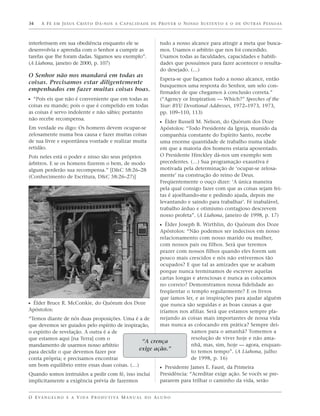34    A F É E M J E S U S C R I S T O D Á - N O S A C A PA C I D A D E D E P R O V E R O N O S S O S U S T E N T O E O D E O U T R A S P E S S O A S



interferissem em sua obediência enquanto ele se                             tudo a nosso alcance para atingir a meta que busca-
desenvolvia e aprendia com o Senhor a cumprir as                            mos. Usamos o arbítrio que nos foi concedido.
tarefas que lhe foram dadas. Sigamos seu exemplo”.                          Usamos todas as faculdades, capacidades e habili-
(A Liahona, janeiro de 2000, p. 107)                                        dades que possuímos para fazer acontecer o resulta-
                                                                            do desejado. (…)
O Senhor não nos mandará em todas as
                                                                            Espera-se que façamos tudo a nosso alcance, então
coisas. Precisamos estar diligentemente
                                                                            busquemos uma resposta do Senhor, um selo con-
empenhados em fazer muitas coisas boas.
                                                                            firmador de que chegamos à conclusão correta.”
ᔣ “Pois eis que não é conveniente que em todas as                           (“Agency or Inspiration — Which?” Speeches of the
coisas eu mande; pois o que é compelido em todas                            Year: BYU Devotional Addresses, 1972–1973, 1973,
as coisas é servo indolente e não sábio; portanto                           pp. 109–110, 113)
não recebe recompensa.
                                                                            ᔣ Élder Russell M. Nelson, do Quórum dos Doze
Em verdade eu digo: Os homens devem ocupar-se                               Apóstolos: “Todo Presidente da Igreja, munido da
zelosamente numa boa causa e fazer muitas coisas                            companhia constante do Espírito Santo, recebe
de sua livre e espontânea vontade e realizar muita                          uma enorme quantidade de trabalho numa idade
retidão.                                                                    em que a maioria dos homens estaria aposentado.
Pois neles está o poder e nisso são seus próprios                           O Presidente Hinckley dá-nos um exemplo sem
árbitros. E se os homens fizerem o bem, de modo                             precedentes. (…) Sua programação exaustiva é
algum perderão sua recompensa.” [D&C 58:26–28                               motivada pela determinação de ‘ocupar-se zelosa-
(Conhecimento de Escritura, D&C 58:26–27)]                                  mente’ na construção do reino de Deus.
                                                                            Freqüentemente o ouço dizer: ‘A única maneira
                                                                            pela qual consigo fazer com que as coisas sejam fei-
                                                                            tas é ajoelhando-me e pedindo ajuda, depois me
                                                                            levantando e saindo para trabalhar’. Fé inabalável,
                                                                            trabalho árduo e otimismo contagioso descrevem
                                                                            nosso profeta”. (A Liahona, janeiro de 1998, p. 17)
                                                                            ᔣ Élder Joseph B. Wirthlin, do Quórum dos Doze
                                                        Apóstolos: “Não podemos ser indecisos em nosso
                                                        relacionamento com nosso marido ou mulher,
                                                        com nossos pais ou filhos. Será que teremos
                                                        prazer com nossos filhos quando eles forem um
                                                        pouco mais crescidos e nós não estivermos tão
                                                        ocupados? E que tal as amizades que se acabam
                                                        porque nunca terminamos de escrever aquelas
                                                        cartas longas e atenciosas e nunca as colocamos
                                                        no correio? Demonstramos nossa fidelidade ao
                                                        freqüentar o templo regularmente? E os livros
                                                        que íamos ler, e as inspirações para ajudar alguém
ᔣ Élder Bruce R. McConkie, do Quórum dos Doze           que nunca são seguidas e as boas causas a que
Apóstolos:                                              iríamos nos afiliar. Será que estamos sempre pla-
“Temos diante de nós duas proposições. Uma é a de       nejando as coisas mais importantes de nossa vida
que devemos ser guiados pelo espírito de inspiração,    mas nunca as colocando em prática? Sempre dei-
o espírito de revelação. A outra é a de                               xamos para o amanhã? Tomemos a
que estamos aqui [na Terra] com o                                     resolução de viver hoje e não ama-
                                                 “A crença
mandamento de usarmos nosso arbítrio                                  nhã, mas, sim, hoje — agora, enquan-
                                                exige ação.”          to temos tempo”. (A Liahona, julho
para decidir o que devemos fazer por
conta própria; e precisamos encontrar                                 de 1998, p. 16)
um bom equilíbrio entre essas duas coisas. (…)
                                                                            ᔣ
                                                           Presidente James E. Faust, da Primeira
Quando somos instruídos a pedir com fé, isso inclui                         Presidência: “Acreditar exige ação. Se vocês se pre-
implicitamente a exigência prévia de fazermos                               pararem para trilhar o caminho da vida, serão


O E VA N G E L H O E A V I D A P R O D U T I VA M A N U A L D O A L U N O
 