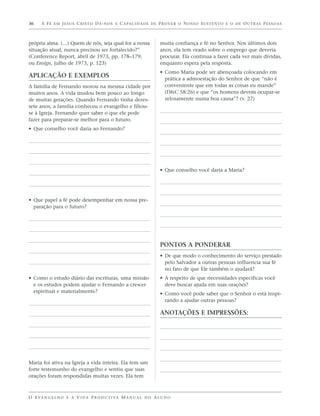 36    A F É E M J E S U S C R I S T O D Á - N O S A C A PA C I D A D E D E P R O V E R O N O S S O S U S T E N T O E O D E O U T R A S P E S S O A S



própria alma. (…) Quem de nós, seja qual for a nossa                        muita confiança e fé no Senhor. Nos últimos dois
situação atual, nunca precisou ser fortalecido?”                            anos, ela tem orado sobre o emprego que deveria
(Conference Report, abril de 1973, pp. 178–179;                             procurar. Ela continua a fazer cada vez mais dívidas,
ou Ensign, julho de 1973, p. 123)                                           enquanto espera pela resposta.
                                                                            • Como Maria pode ser abençoada colocando em
APLICAÇÃO E EXEMPLOS                                                          prática a admoestação do Senhor de que “não é
A família de Fernando morou na mesma cidade por                               conveniente que em todas as coisas eu mande”
muitos anos. A vida mudou bem pouco ao longo                                  (D&C 58:26) e que “os homens devem ocupar-se
de muitas gerações. Quando Fernando tinha dezes-                              zelosamente numa boa causa”? (v. 27)
sete anos, a família conheceu o evangelho e filiou-
se à Igreja. Fernando quer saber o que ele pode
fazer para preparar-se melhor para o futuro.
• Que conselho você daria ao Fernando?




                                                                            • Que conselho você daria a Maria?




• Que papel a fé pode desempenhar em nossa pre-
  paração para o futuro?




                                                                            PONTOS A PONDERAR
                                                                            • De que modo o conhecimento do serviço prestado
                                                                              pelo Salvador a outras pessoas influencia sua fé
                                                                              no fato de que Ele também o ajudará?
• Como o estudo diário das escrituras, uma missão                           • A respeito de que necessidades específicas você
  e os estudos podem ajudar o Fernando a crescer                              deve buscar ajuda em suas orações?
  espiritual e materialmente?                                               • Como você pode saber que o Senhor o está inspi-
                                                                              rando a ajudar outras pessoas?

                                                                            ANOTAÇÕES E IMPRESSÕES:




Maria foi ativa na Igreja a vida inteira. Ela tem um
forte testemunho do evangelho e sentiu que suas
orações foram respondidas muitas vezes. Ela tem



O E VA N G E L H O E A V I D A P R O D U T I VA M A N U A L D O A L U N O
 