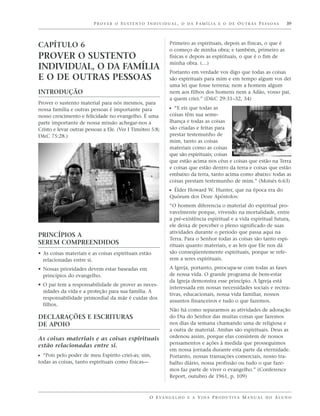 PROVER O SUSTENTO INDIVIDUAL, O DA FAMÍLIA E O DE OUTRAS PESSOAS                                39




CAPÍTULO 6                                                   Primeiro as espirituais, depois as físicas, o que é
                                                             o começo de minha obra; e também, primeiro as
PROVER O SUSTENTO                                            físicas e depois as espirituais, o que é o fim de
                                                             minha obra. (…)
INDIVIDUAL, O DA FAMÍLIA                                     Portanto em verdade vos digo que todas as coisas
E O DE OUTRAS PESSOAS                                        são espirituais para mim e em tempo algum vos dei
                                                             uma lei que fosse terrena; nem a homem algum
INTRODUÇÃO                                                   nem aos filhos dos homens nem a Adão, vosso pai,
                                                             a quem criei.” (D&C 29:31–32, 34)
Prover o sustento material para nós mesmos, para
nossa família e outras pessoas é importante para             ᔣ “E eis que todas as
nosso crescimento e felicidade no evangelho. É uma           coisas têm sua seme-
parte importante de nossa missão achegar-nos a               lhança e todas as coisas
Cristo e levar outras pessoas a Ele. (Ver I Timóteo 5:8;     são criadas e feitas para
D&C 75:28.)                                                  prestar testemunho de
                                                             mim, tanto as coisas
                                                             materiais como as coisas
                                                             que são espirituais; coisas
                                                             que estão acima nos céus e coisas que estão na Terra
                                                             e coisas que estão dentro da terra e coisas que estão
                                                             embaixo da terra, tanto acima como abaixo: todas as
                                                             coisas prestam testemunho de mim.” (Moisés 6:63)
                                                             ᔣ Élder Howard W. Hunter, que na época era do
                                                             Quórum dos Doze Apóstolos:
                                                             “O homem diferencia o material do espiritual pro-
                                                             vavelmente porque, vivendo na mortalidade, entre
                                                             a pré-existência espiritual e a vida espiritual futura,
                                                             ele deixa de perceber o pleno significado de suas
                                                             atividades durante o período que passa aqui na
PRINCÍPIOS A
                                                             Terra. Para o Senhor todas as coisas são tanto espi-
SEREM COMPREENDIDOS                                          rituais quanto materiais, e as leis que Ele nos dá
• As coisas materiais e as coisas espirituais estão          são conseqüentemente espirituais, porque se refe-
  relacionadas entre si.                                     rem a seres espirituais.

• Nossas prioridades devem estar baseadas em                 A Igreja, portanto, preocupa-se com todas as fases
  princípios do evangelho.                                   de nossa vida. O grande programa de bem-estar
                                                             da Igreja demonstra esse princípio. A Igreja está
• O pai tem a responsabilidade de prover as neces-
                                                             interessada em nossas necessidades sociais e recrea-
  sidades da vida e a proteção para sua família. A
                                                             tivas, educacionais, nossa vida familiar, nossos
  responsabilidade primordial da mãe é cuidar dos
                                                             assuntos financeiros e tudo o que fazemos.
  filhos.
                                                             Não há como separarmos as atividades de adoração
DECLARAÇÕES E ESCRITURAS                                     do Dia do Senhor das muitas coisas que fazemos
DE APOIO                                                     nos dias da semana chamando uma de religiosa e
                                                             a outra de material. Ambas são espirituais. Deus as
As coisas materiais e as coisas espirituais                  ordenou assim, porque elas consistem de nossos
                                                             pensamentos e ações à medida que prosseguimos
estão relacionadas entre si.
                                                             em nossa jornada durante esta parte da eternidade.
ᔣ “Pois pelo poder de meu Espírito criei-as; sim,            Portanto, nossas transações comerciais, nosso tra-
todas as coisas, tanto espirituais como físicas—             balho diário, nossa profissão ou tudo o que faze-
                                                             mos faz parte de viver o evangelho.” (Conference
                                                             Report, outubro de 1961, p. 109)



                                                   O E VA N G E L H O E A V I D A P R O D U T I VA M A N U A L D O A L U N O
 