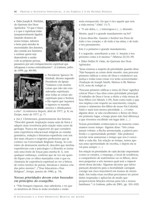 40    PROVER O SUSTENTO INDIVIDUAL, O DA FAMÍLIA E O DE OUTRAS PESSOAS



ᔣ Élder Joseph B. Wirthlin,                                        serás enriquecido. Eis que é rico aquele que tem
do Quórum dos Doze                                                 a vida eterna.” (D&C 11:7)
Apóstolos: “O que é físico
                                                                   ᔣ “E um deles, (…) interrogou-o (…), dizendo:
e o que é espiritual estão
inseparavelmente ligados.                                          Mestre, qual é o grande mandamento na lei?
Quando doamos de                                                   E Jesus disse-lhe: Amarás o Senhor teu Deus de
nosso tempo, talentos                                              todo o teu coração, e de toda a tua alma, e de todo
e bens para atender às                                             o teu pensamento.
necessidades dos doentes,
                                                                   Este é o primeiro e grande mandamento.
dar comida aos famintos
e ensinar quem seja                                                E o segundo, semelhante a este, é: Amarás o teu
dependente a andar                                                 próximo como a ti mesmo.” (Mateus 22:35–39)
com as próprias pernas,                                            ᔣ Élder Dallin H. Oaks, do Quórum dos Doze
passamos por um enriquecimento espiritual que                      Apóstolos:
ultrapassa o nosso entendimento”. (A Liahona, julho
                                                                   “Jesus ensinou a respeito de prioridades quando disse:
de 1999, pp. 89–90)
                                                                   ‘Não busqueis as coisas deste mundo, mas procurai
                           ᔣ Presidente Spencer W.                 primeiro edificar o reino de Deus e estabelecer sua
                           Kimball, décimo segundo                 justiça e todas essas coisas vos serão acrescentadas’.
                           Presidente da Igreja:                   (Tradução de Joseph Smith, Mateus 6:38; Mateus
                           “Lidamos com muitas                     6:33, nota de rodapé a)
                           coisas que não são con-
                                                                   ‘Procurai primeiro edificar o reino de Deus’ significa
                           sideradas espirituais;
                                                                   colocar Deus e Sua obra como prioridade principal.
                           mas todas as coisas são
                                                                   O trabalho de Deus é levar a efeito a vida eterna de
                           espirituais para o Senhor,
                                                                   Seus filhos (ver Moisés 1:39), bem como tudo o que
                           e Ele espera que ouçamos
                                                                   isso implica com respeito ao nascimento, criação,
                           e sigamos os manda-
                                                                   ensino e selamento dos filhos de nosso Pai Celestial.
                           mentos e obedeçamos
                                                                   Tudo o mais tem menor prioridade. (…) Como
a eles”. (Conference Report, abril de 1977, p. 8; ou
                                                                   alguém disse: se não escolhermos o Reino de Deus
Ensign, maio de 1977, p. 7)
                                                                   em primeiro lugar, a longo prazo não fará diferença
ᔣ Joe J. Christensen, posteriormente dos Setenta:                  o que tivermos escolhido em lugar dele. (…)
“Descobri grande inspiração numa aula de física e
                                                                   Nossas prioridades evidenciam-se na maneira como
adquiri mais reverência pela criação num curso de
                                                                   usamos nosso tempo. Alguém disse: ‘Três coisas
geologia. Nunca me esquecerei do que considero
                                                                   jamais voltam: a flecha arremessada, a palavra pro-
uma experiência educacional religiosa ao estudar
                                                                   ferida e a oportunidade perdida’. Não podemos
gramática, redação e literatura espanhola com um
                                                                   reciclar nem armazenar o tempo que nos é conce-
dos mais eficazes e exigentes professores que já
                                                                   dido a cada dia. Em relação ao tempo, temos ape-
conheci na Universidade Brigham Young. Ao con-
                                                                   nas uma oportunidade de escolha, e depois ela se
trário de destruirem minha fé, descobri que minhas
                                                                   vai para sempre. (…)
experiências com a psicologia e a filosofia se torna-
ram uma fonte de forças para minha fé. E, sem                      Em relação às prioridades de cada decisão importante
qualquer embaraço, confesso que de vez em quan-                    (como os estudos, o emprego, o local de residência,
do fiquei com os olhos marejados com o que eu                      o companheiro de matrimônio ou os filhos), deve-
chamaria de experiência espiritual ao ver a beleza                 mos perguntar a nós mesmos qual será o impacto
de certos trechos de poesia, literatura e música cria-             eterno dessa decisão. Algumas decisões que talvez
das pelos mestres”. (“True Education—True                          pareçam desejáveis para a mortalidade carregam
Religion”, Ensign, janeiro de 1980, p. 74)                         consigo um risco inaceitável em termos de eterni-
                                                                   dade. Em todas essas escolhas precisamos ter priori-
Nossas prioridades devem estar baseadas                            dades inspiradas e aplicá-las de modo que
em princípios do evangelho.                                        proporcionem bênçãos eternas para nós e nossos
                                                                   familiares.” (A Liahona, julho de 2001, pp. 101–102)
ᔣ “Não busques riquezas, mas sabedoria; e eis que
os mistérios de Deus te serão revelados e então


O E VA N G E L H O E A V I D A P R O D U T I VA M A N U A L D O A L U N O
 