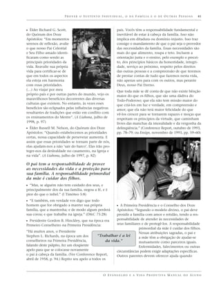 PROVER O SUSTENTO INDIVIDUAL, O DA FAMÍLIA E O DE OUTRAS PESSOAS                               41



ᔣ Élder Richard G. Scott,                                  pais. Vocês têm a responsabilidade fundamental e
do Quórum dos Doze                                         inevitável de estar à cabeça da família. Isso não
Apóstolos: “Em momentos                                    implica em ditadura ou domínio injusto. Isso traz
serenos de reflexão, avalie                                consigo o mandamento de que o pai seja o provedor
o que nosso Pai Celestial                                  das necessidades da família. Essas necessidades são
e Seu Filho amado identi-                                  mais do que alimento, roupa e teto. Incluem a
ficaram como sendo as                                      orientação justa e o ensino, pelo exemplo e precei-
principais prioridades da                                  to, dos princípios básicos da honestidade, integri-
vida. Reavalie sua própria                                 dade, serviço ao próximo, respeito pelos direitos
vida para certificar-se de                                 das outras pessoas e a compreensão de que teremos
que em todos os aspectos                                   de prestar contas de tudo que fazemos nesta vida,
ela esteja em harmonia                                     não apenas uns para com os outros, mas perante
com essas prioridades.                                     Deus, nosso Pai Eterno.
(…) Ao viajar por meu                                      Que toda mãe se dê conta de que não existe bênção
próprio país e por outras partes do mundo, vejo os         maior do que os filhos, que são uma dádiva do
maravilhosos benefícios decorrentes das diversas           Todo-Poderoso; que ela não tem missão maior do
culturas que existem. No entanto, às vezes esses           que criá-los em luz e verdade, em compreensão e
benefícios são eclipsados pelas influências negativas      amor; que ela não terá maior felicidade do que
resultantes de tradições que estão em conflito com         vê-los crescer para se tornarem rapazes e moças que
os ensinamentos do Mestre”. (A Liahona, julho de           respeitam os princípios da virtude, que caminham
1998, p. 97)                                               livres das manchas da imoralidade e da vergonha da
ᔣ Élder Russell M. Nelson, do Quórum dos Doze              delinqüência.” (Conference Report, outubro de 1993,
Apóstolos: “Quando estabelecemos as prioridades            pp. 78–79; ou Ensign, novembro de 1993, pp. 59–60)
certas, nossa capacidade de perseverar aumenta. E
assim que essas prioridades se tornam parte de nós,
elas ajudam-nos a não ‘sair do barco’. Elas irão pro-
teger-nos da deslealdade no casamento, na Igreja e
na vida”. (A Liahona, julho de 1997, p. 82)

O pai tem a responsabilidade de prover
as necessidades da vida e a proteção para
sua família. A responsabilidade primordial
da mãe é cuidar dos filhos.
ᔣ “Mas, se alguém não tem cuidado dos seus, e
principalmente dos da sua família, negou a fé, e é
pior do que o infiel.” (I Timóteo 5:8)
ᔣ “E também, em verdade vos digo que todo
homem que for obrigado a manter sua própria                ᔣ A Primeira Presidência e o Conselho dos Doze
família, que a mantenha; e de modo algum perderá        Apóstolos: “Segundo o modelo divino, o pai deve
sua coroa; e que trabalhe na igreja.” (D&C 75:28)       presidir a família com amor e retidão, tendo a res-
                                                        ponsabilidade de atender às necessidades de
ᔣ Presidente Gordon B. Hinckley, que na época era
Primeiro Conselheiro na Primeira Presidência:           seus familiares e de protegê-los. A responsabilidade
                                                                      primordial da mãe é cuidar dos filhos.
“Há muitos anos, o Presidente                                         Nessas atribuições sagradas, o pai e
Stephen L. Richards, na época um dos         “Trabalhar é a lei       a mãe têm a obrigação de ajudar-se
conselheiros na Primeira Presidência,             da vida.”           mutuamente como parceiros iguais.
falando deste púlpito, fez um eloqüente                               Enfermidades, falecimentos ou outras
apelo para que se colocasse novamente                   circunstâncias podem exigir adaptações específicas.
o pai à cabeça da família. (Ver Conference Report,      Outros parentes devem oferecer ajuda quando
abril de 1958, p. 94.) Repito seu apelo a todos os



                                                 O E VA N G E L H O E A V I D A P R O D U T I VA M A N U A L D O A L U N O
 