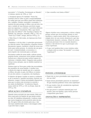 42    PROVER O SUSTENTO INDIVIDUAL, O DA FAMÍLIA E O DE OUTRAS PESSOAS



necessário”. (“A Família: Proclamação ao Mundo”,                   • Que conselho você daria a Hélio?
A Liahona, janeiro de 1996, p. 114)
ᔣ Presidente Spencer W. Kimball: “Nosso Pai
Celestial colocou sobre os pais a responsabilidade
de cuidar para que seus filhos sejam bem alimenta-
dos, cuidados, vestidos, instruídos e ensinados. A
maioria dos pais protege os filhos com um teto, tra-
tam e cuidam de suas doenças, provêem roupas
para sua segurança e conforto, e provêem alimento
para sua saúde e crescimento. Mas o que fazem
pela alma dos filhos?” (The Teachings of Spencer W.
                                                                   Alguns vizinhos seus começaram a criticar a Igreja
Kimball, org. Edward L. Kimball, 1982, p. 332; ver
                                                                   porque acham que ela restringe demais os seus
“Train Up a Child”, Ensign, abril de 1978, p. 2)
                                                                   membros e espera muito deles. Eles acham que a
ᔣ Élder Bruce R. McConkie, do Quórum dos Doze                      religião deve ser um evento dominical e que não
Apóstolos:                                                         é importante durante a semana. Afinal de contas,
“Trabalhar é a lei da vida; é o princípio governante               as pessoas precisam viver no mundo durante a
de vida dos santos. Não podemos, enquanto formos                   semana e não devem ter que se preocupar com
fisicamente capazes, transferir o fardo de nosso sus-              coisas espirituais.
tento para outras pessoas. As esmolas são um gran-                 • O que você poderia dizer a seus vizinhos sobre
de mal. A industriosidade, a economia e o                            a relação entre as coisas “do mundo” e as coisas
auto-respeito são essenciais para a salvação.                        “espirituais”?
Precisamos cuidar de nossa saúde, cultivar nossas
próprias hortas, armazenar nosso próprio alimento,
instruir-nos e educar-nos para sermos capazes de
enfrentar o trabalho diário. Ninguém mais poderá
efetuar nossa salvação, seja no âmbito material ou
espiritual.
Estamos aqui na Terra para cuidar das necessidades
dos membros de nossa família. A mulher tem
o direito de exigir do marido que ele a sustente;
os filhos, dos pais; os pais, dos filhos; os irmãos,
de uns dos outros; e os parentes, dos familiares.                  PONTOS A PONDERAR
O objetivo da Igreja é ajudar os santos a cuidarem-                • Quais são as cinco prioridades mais importantes
se de si mesmos e, quando necessário, fazerem seu                    em sua vida?
alimento, roupas e outras necessidades disponíveis,                • Quais dessas prioridades parecem ser materiais?
para que os santos não recorram às esmolas e                         De que maneiras podemos vê-las como espirituais?
aos males da Babilônia.” (Conference Report,
                                                                   • De que modo o fato de considerá-las espirituais
março–abril de 1979, p. 132; ou Ensign, maio de
                                                                     o ajuda a cumpri-las?
1979, p. 93)
                                                                   • Por que prover o sustento material para você
APLICAÇÃO E EXEMPLOS                                                 mesmo, para sua família e para outras pessoas
                                                                     é importante para Deus?
Quando estava servindo em uma missão, Hélio sen-
tiu-se mais perto do Espírito do que jamais sentira                ANOTAÇÕES E IMPRESSÕES:
na vida. Ele trabalhou arduamente e realizou coisas
que nunca imaginara serem possíveis antes da mis-
são. Ele agora voltou da missão para casa, e não
está mais estabelecendo metas e está inseguro sobre
o que deve fazer a seguir.



O E VA N G E L H O E A V I D A P R O D U T I VA M A N U A L D O A L U N O
 