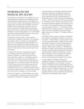 iv



                                                                   não lida apenas com verdades espirituais. Muitos
INTRODUÇÃO DO                                                      princípios espirituais têm aplicação material, e
MANUAL DO ALUNO                                                    nossa vida material freqüentemente influencia
                                                                   nossa capacidade de crescer espiritualmente. O
Se aplicarmos os princípios do evangelho em nossa                  Presidente James E. Faust, da Primeira Presidência,
vida, poderemos tornar-nos mais produtivos tanto                   ensinou: “Devemos tentar viver de maneira pruden-
espiritual quanto materialmente. O evangelho nos                   te em relação a nosso estilo de vida pessoal. Viver
ensina a fazer o máximo que pudermos a fim de nos                  de maneira prudente significa viver dentro de nos-
preparar para um futuro bem-sucedido, ao mesmo                     sos meios e estar preparados para as necessidades
tempo em que desfrutamos o presente. Ele nos                       e acontecimentos futuros. (…) Devemos procurar
ensina a buscarmos a ajuda do Pai Celestial para                   administrar nossa vida de maneira a estarmos mais
desenvolvermos nosso potencial a fim de podermos                   aptos a aceitar os chamados que possam surgir
beneficiar a vida de outras pessoas e ser um exemplo               agora, bem como no futuro”. (A Liahona, julho de
como fiéis santos dos últimos dias. Isso exige fé em               1997, p. 49)
Deus e muito esforço de nossa parte.
                                                                   O propósito deste manual é ajudá-lo a compreen-
O Salvador ensinou que Ele é o Bom Pastor e                        der e aplicar os princípios ensinados no curso O
conhece Suas ovelhas. Ele testificou: “Eu vim para                 Evangelho e a Vida Produtiva. Cada capítulo come-
que tenham vida, e a tenham com abundância”.                       ça com uma “Introdução”, seguida de uma seção
(João 10:10) A plenitude da vida “abundante” é a                   intitulada “Princípios a Serem Compreendidos”,
vida eterna, que significa viver para sempre como                  que relaciona todos os princípios ensinados no
família na presença de Deus. (Ver D&C 132:19–20,                   capítulo. Depois disso, seguem-se “Declarações e
24, 55) A vida eterna se tornou possível por meio                  Escrituras de Apoio” para cada um dos princípios
da Expiação.                                                       da lição. As declarações são tiradas de ensinamen-
A Expiação do Salvador também pode tornar                          tos dos profetas e apóstolos modernos e outros
nossa vida mortal mais abundante. O Élder                          líderes da Igreja. Ao ler e ponderar esses ensina-
Joseph B. Wirthlin, membro do Quórum dos                           mentos inspirados, você aprenderá a aplicar
Doze Apóstolos, explicou: “A Expiação de Jesus                     melhor os princípios do evangelho em sua vida.
Cristo deu ao Salvador o poder de ajudá-los a                      A seção seguinte, intitulada “Aplicação e
crescer até que se tornem [a pessoa] que Ele sabe                  Exemplos”, apresenta situações hipotéticas e per-
que podem ser”. (A Liahona, janeiro de 2000, pp.                   guntas relacionadas a essas situações. A seção
47–48) Nosso crescimento espiritual precisa ser                    “Pontos a Ponderar” inclui outras perguntas para
complementado pelo nosso progresso material.                       ajudá-lo a compreender e aplicar os princípios estu-
É importante que você se instrua e adquira treina-                 dados. A seção “Anotações e Impressões”, no final
mento para melhor prover o sustento de sua famí-                   de cada capítulo, é onde você deve registrar seus
lia e servir no lar, na Igreja e na comunidade.                    próprios pontos de vista e responder às perguntas
O curso O Evangelho e a Vida Produtiva visa ajudá-                 deixadas como designação para a classe.
lo a compreender a relação que existe entre a parte
espiritual e a material. O evangelho restaurado




O E VA N G E L H O E A V I D A P R O D U T I VA M A N U A L D O A L U N O
 