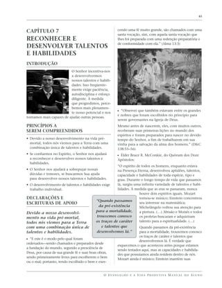 45




CAPÍTULO 7                                                cendo uma fé muito grande, são chamados com uma
                                                          santa vocação, sim, com aquela santa vocação que
RECONHECER E                                              lhes foi preparada com uma redenção preparatória e
                                                          de conformidade com ela.” (Alma 13:3)
DESENVOLVER TALENTOS
E HABILIDADES
INTRODUÇÃO
                          O Senhor incentiva-nos
                          a desenvolvermos
                          nossos talentos e habili-
                          dades. Isso freqüente-
                          mente exige paciência,
                          autodisciplina e esforço
                          diligente. À medida
                          que progredimos, perce-
                          bemos mais plenamen-
                          te nosso potencial e nos        ᔣ “Observei que também estavam entre os grandes
                                                          e nobres que foram escolhidos no princípio para
tornamos mais capazes de ajudar outras pessoas.
                                                          serem governantes na Igreja de Deus.
PRINCÍPIOS A                                              Mesmo antes de nascerem, eles, com muitos outros,
SEREM COMPREENDIDOS                                       receberam suas primeiras lições no mundo dos
                                                          espíritos e foram preparados para nascer no devido
• Devido a nosso desenvolvimento na vida pré-             tempo do Senhor, a fim de trabalharem em sua
  mortal, todos nós viemos para a Terra com uma           vinha para a salvação da alma dos homens.” (D&C
  combinação única de talentos e habilidades.             138:55–56)
• Se confiarmos no Espírito, o Senhor nos ajudará         ᔣ Élder Bruce R. McConkie, do Quórum dos Doze
  a reconhecer e desenvolver nossos talentos e            Apóstolos:
  habilidades.
                                                      “O espírito de todos os homens, enquanto estava
• O Senhor nos ajudará a sobrepujar nossas            na Presença Eterna, desenvolveu aptidões, talentos,
  dúvidas e temores, se buscarmos Sua ajuda           capacidade e habilidades de toda espécie, tipo e
  para desenvolver nossos talentos e habilidades.     grau. Durante o longo tempo de vida que passamos
• O desenvolvimento de talentos e habilidades exige   lá, surgiu uma infinita variedade de talentos e habi-
  trabalho individual.                                lidades. À medida que as eras se passaram, nunca
                                                                    houve dois espíritos iguais. Mozart
DECLARAÇÕES E                                                       tornou-se músico; Einstein concentrou
                                          “Quando passamos
ESCRITURAS DE APOIO                                                 seu interesse na matemática;
                                            da pré-existência       Michelângelo voltou sua atenção para
                                          para a mortalidade,       a pintura. (…) Abraão e Moisés e todos
Devido a nosso desenvolvi-
mento na vida pré-mortal,                  trouxemos conosco        os profetas buscaram e adquiriram
todos nós viemos para a Terra             os traços de caráter      talento para a espiritualidade. (…)
com uma combinação única de                   e talentos que           Quando passamos da pré-existência
talentos e habilidades.                     desenvolvemos lá.”         para a mortalidade, trouxemos conosco
                                                                       os traços de caráter e talentos que
ᔣ “E este é o modo pelo qual foram                                     desenvolvemos lá. É verdade que
ordenados—sendo chamados e preparados desde
                                                          esquecemos o que aconteceu antes porque estamos
a fundação do mundo, segundo a presciência de
                                                          sendo testados aqui, mas as capacidades e habilida-
Deus, por causa de sua grande fé e suas boas obras,
                                                          des que possuíamos ainda residem dentro de nós.
sendo primeiramente livres para escolherem o bem
                                                          Mozart ainda é músico; Einstein mantém suas
ou o mal; portanto, tendo escolhido o bem e exer-


                                                O E VA N G E L H O E A V I D A P R O D U T I VA M A N U A L D O A L U N O
 