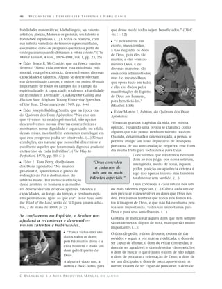 46    R E C O N H E C E R E D E S E N V O LV E R TA L E N T O S E H A B I L I D A D E S



habilidades matemáticas; Michelângelo, seu talento                        que desse modo todos sejam beneficiados.” (D&C
artístico; Abraão, Moisés e os profetas, seu talento e                    46:11–12)
habilidade espirituais. (…) E todos os homens, com
                                                                          ᔣ “E novamente vos
sua infinita variedade de talentos e personalidades,
                                                                          exorto, meus irmãos,
escolhem o curso de progresso que terão a partir de
                                                                          a não negardes os dons
onde pararam quando deixaram a esfera celeste.” (The
                                                                          de Deus, pois eles são
Mortal Messiah, 4 vols., 1979–1981, vol. 1, pp. 23, 25)
                                                                          muitos; e eles vêm do
ᔣ Élder Bruce R. McConkie, que na época era dos                           mesmo Deus. E de
Setenta: “Nessa vida anterior, essa existência pré-                       diversas maneiras são
mortal, essa pré-existência, desenvolvemos diversas                       esses dons administrados;
capacidades e talentos. Alguns se desenvolveram                           mas é o mesmo Deus
em determinado campo, e outros em outro. O mais                           que opera tudo em tudo;
importante de todos os campos foi o campo da                              e eles são dados pelas
espiritualidade: A capacidade, o talento, a habilidade                    manifestações do Espírito
de reconhecer a verdade”. (Making Our Calling and                         de Deus aos homens,
Election Sure, Brigham Young University Speeches                          para beneficiá-los.”
of the Year, 25 de março de 1969, pp. 5–6)                                (Morôni 10:8)
ᔣ Élder Joseph Fielding Smith, que na época era                           ᔣ Élder Marvin J. Ashton, do Quórum dos Doze
do Quórum dos Doze Apóstolos: “Nas eras em                                Apóstolos:
que vivemos no estado pré-mortal, não apenas
desenvolvemos nossas diversas características e                      “Uma das grandes tragédias da vida, em minha
mostramos nossa dignidade e capacidade, ou a falta                   opinião, é quando uma pessoa se classifica como
dessas coisas, mas também estávamos num lugar em                     alguém que não possui nenhum talento ou dom.
que esse progresso podia ser observado. (…) Nessas                   Quando, desanimada e desencorajada, a pessoa se
condições, era natural que nosso Pai discernisse e                   permite atingir um nível depressivo de desespero
escolhesse aqueles que foram mais dignos e avaliasse                 por causa de sua auto-avaliação negativa, esse é um
os talentos de cada indivíduo”. (The Way to                          dia muito triste para todos nós e para Deus.
Perfection, 1970, pp. 50–51)                                                       Concluirmos que não temos nenhum
                                                                                   dom ao nos julgar por nossa estatura,
ᔣ Élder L. Tom Perry, do Quórum                            “Deus concedeu          inteligência, média de notas, riqueza,
dos Doze Apóstolos: “No mundo                               a cada um de           poder, posição ou aparência externa é
pré-mortal, aprendemos o plano de
                                                          nós um ou mais           algo não apenas injusto mas também
redenção do Pai e desfrutamos do
                                                         talentos especiais.”      totalmente sem sentido. (…)
arbítrio moral. Por meio da utilização
desse arbítrio, os homens e as mulhe-                                                  Deus concedeu a cada um de nós um
res desenvolveram diversos apetites, talentos e                           ou mais talentos especiais. (…) Cabe a cada um de
capacidades, ao longo do tempo, e nenhum espí-                            nós procurar e desenvolver os dons que Deus nos
rito permaneceu igual ao que era”. (Give Heed unto                        deu. Precisamos lembrar que todos nós fomos fei-
the Word of the Lord, serão do SEI para jovens adul-                      tos à imagem de Deus, e que não há nenhuma pes-
tos, 2 de maio de 1999, p. 2)                                             soa sem importância. Todos são importantes para
                                                                          Deus e para seus semelhantes. (…)
Se confiarmos no Espírito, o Senhor nos
                                                                          Gostaria de mencionar alguns dons que nem sempre
ajudará a reconhecer e desenvolver
                                                                          são evidentes ou dignos de nota, mas que são muito
nossos talentos e habilidades.                                            importantes (…):
                                   ᔣ “Pois a todos não são                O dom de pedir; o dom de ouvir; o dom de dar
                                   dados todos os dons;                   ouvidos e seguir a voz mansa e delicada; o dom de
                                   pois há muitos dons e a                ser capaz de chorar; o dom de evitar contendas; o
                                   cada homem é dado um                   dom de ser agradável; o dom de evitar vãs repetições;
                                   dom pelo Espírito de                   o dom de buscar o que é justo; o dom de não julgar;
                                   Deus.                                  o dom de procurar a orientação de Deus; o dom de
                                   A alguns é dado um, a                  ser um discípulo; o dom de preocupar-se com os
                                   outros é dado outro, para              outros; o dom de ser capaz de ponderar; o dom de

O E VA N G E L H O E A V I D A P R O D U T I VA M A N U A L D O A L U N O
 