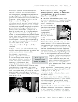 R E C O N H E C E R E D E S E N V O LV E R TA L E N T O S E H A B I L I D A D E S   47



fazer oração; o dom de prestar um testemunho                 O Senhor nos ajudará a sobrepujar
vigoroso; e o dom de receber o Espírito Santo.               nossas dúvidas e temores, se buscarmos
Precisamos lembrar que a todo homem é dado um                Sua ajuda para desenvolver nossos
dom pelo Espírito de Deus. É nosso direito e res-            talentos e habilidades.
ponsabilidade aceitar nossos dons e compartilhá-los.”
                                                             ᔣ “Não temas, porque eu sou contigo; não te
(Conference Report, outubro de 1987, p. 23; ou
                                                             assombres, porque eu sou teu Deus; eu te fortaleço,
Ensign, novembro de 1987, p. 20)
                                                             e te ajudo, e te sustento com a destra da minha
ᔣ Presidente James E. Faust, da Primeira Presidência:        justiça.” (Isaías 41:10)
“Precisamos reconhecer que nossos dons e habilida-
des naturais são limitados, mas quando fortalecidos          ᔣ “Confia no Senhor de
                                                             todo o teu coração, e não
pela inspiração e orientação do Espírito, nosso
                                                             te estribes no teu próprio
potencial cresce imensamente. Vocês precisam da
ajuda de um poder além do seu próprio para fazer             entendimento.”
algo extraordinariamente útil. Vocês, [jovens],              [Provérbios 3:5
podem ter oportunidades e receber bênçãos maiores            (Conhecimento de
do que as que jamais imaginaram. Seu futuro talvez           Escritura, Provérbios
não traga fama nem fortuna, mas pode ser algo                3:5–6)]
mais duradouro e recompensador. Lembrem-se de                ᔣ Élder Richard G. Scott:
que o que fazemos na vida reflete na eternidade.”
                                                           “Em muitos sentidos, o mundo parece uma selva
(A Liahona, julho de 2002, p. 53)
                                                           repleta de perigos capazes de mutilar-lhe o corpo,
ᔣ Élder Richard G. Scott, do Quórum dos Doze               escravizar ou destruir-lhe a mente ou dizimar sua
Apóstolos:                                                 moralidade. A vida é intencionalmente um desafio,
“Coloque o Salvador, Seus ensinamentos e Sua Igreja        não para que você fracasse, mas para que tenha
no centro de sua vida. Certifique-se de que todas as suas  sucesso, vencendo-o. Você encontra decisões difí-
decisões sejam condizentes com esse padrão.                ceis mas fundamentalmente importantes por todo
                                                           lado. Há uma série de tentações, influências des-
Esse princípio o sustentará nos
                                                                         truidoras e perigos camuflados, como
períodos de provação e crescimento.
O crescimento para o alto ocorre em                                      nenhuma geração passada conheceu.
                                                  “Não enfrente o        Estou convencido de que hoje nin-
ciclos que são edificados uns sobre os            mundo sozinho.
outros, numa espiral ascendente de                                       guém, por mais dotado, forte ou inte-
                                                Confie no Senhor.”       ligente que seja, conseguirá evitar
capacidade e entendimento. Nem
sempre são fáceis, mas são eternamen-                                    sérios problemas sem buscar o auxílio
te benéficos. Ao trilhar o caminho da retidão, você                     do Senhor.
crescerá em força, compreensão e auto-estima.                Repito: Não enfrente o mundo sozinho. Confie no
Descobrirá talentos ocultos e capacidades desconhe-          Senhor.” (Conference Report, abril de 1989, p. 47;
cidas. Todo o curso de sua vida poderá ser alterado          ou Ensign, maio de 1989, p. 36)
para sua alegria e para os desígnios do Senhor.”
(Conference Report, abril de 1991, p. 43; ou Ensign,         ᔣ Presidente Gordon B. Hinckley, décimo quinto
                                                             Presidente da Igreja:
maio de 1991, p. 34)
                                                             “Muitíssimo tempo atrás eu tinha a sua idade. (…)
                                                             Preocupava-me com os estudos e o futuro que eles
                                                             me proporcionariam. Era o período da terrível
                                                             depressão econômica. Preocupava-me com a forma
                                                             de ganhar a vida. (…)
                                                             Agora vocês estão no limiar da maturidade. Vocês
                                                             também se preocupam com os estudos. Preocupam-
                                                             se com o casamento. Preocupam-se com muitas
                                                             coisas. Prometo-lhes que Deus não os abandonará




                                                  O E VA N G E L H O E A V I D A P R O D U T I VA M A N U A L D O A L U N O
 