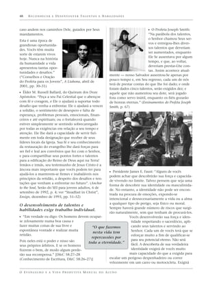 48    R E C O N H E C E R E D E S E N V O LV E R TA L E N T O S E H A B I L I D A D E S



caso andem nos caminhos Dele, guiados por Seus                                                     ᔣ O Profeta Joseph Smith:
mandamentos.                                                                                       “Na parábola dos talentos,
                                                                                                   o Senhor chamou Seus ser-
Esta é uma época de
                                                                                                   vos e entregou-lhes diver-
grandiosas oportunida-
                                                                                                   sos talentos que deveriam
des. Vocês têm muita
                                                                                                   ser aumentados, enquanto
sorte de estarem vivos
                                                                                                   Ele Se ausentava por algum
hoje. Nunca na história
                                                                                                   tempo, e que, ao voltar,
da humanidade a vida
                                                                                                   deveriam prestar-Lhe con-
apresentou tantas opor-
                                                                                                   tas. Assim acontece atual-
tunidades e desafios.”
                                                                          mente — nosso Salvador ausentou-Se apenas por
(“Conselhos e Oração
                                                                          pouco tempo e, em Seu regresso, cada um de nós
do Profeta para os Jovens”, A Liahona, abril de
                                                                          terá de prestar contas do que lhe foi dado; e onde
2001, pp. 30–31)
                                                                          foram dados cinco talentos, serão exigidos dez; e
ᔣ Élder M. Russell Ballard, do Quórum dos Doze                            aquele que não aumentou seu dote, será jogado
Apóstolos: “Peça a seu Pai Celestial que o abençoe                        fora como servo inútil, enquanto os fiéis gozarão
com fé e coragem, e Ele o ajudará a suportar todo                         de honras eternas.” (Ensinamentos do Profeta Joseph
desafio que venha a enfrentar. Ele o ajudará a vencer                     Smith, p. 67)
a solidão, o sentimento de desespero e falta de
esperança, problemas pessoais, emocionais, finan-
ceiros e até espirituais; ou o fortalecerá quando
estiver simplesmente se sentindo sobrecarregado
por todas as exigências em relação a seu tempo e
atenção. Ele lhe dará a capacidade de servir fiel-
mente em toda designação que receber de seus
líderes locais da Igreja. Sua fé e seu conhecimento
da restauração do evangelho lhe dará forças para
ser fiel e leal aos convênios que fez com o Senhor,
e para compartilhar seus pontos fortes e talentos
para a edificação do Reino de Deus aqui na Terra!
Irmãos e irmãs, seu testemunho de Jesus Cristo é a
âncora mais importante que vocês podem ter para
                                                                          ᔣ Presidente James E. Faust: “Alguns de vocês
ajudá-los a manterem-se firmes e inabaláveis nos
                                                   podem achar que descobrirão sua força e capacida-
princípios da retidão, a despeito dos desafios e ten-
                                                   de vivendo no limite. Talvez pensem que seja uma
tações que venham a enfrentar no futuro”. (Anchor
                                                   forma de descobrir sua identidade ou masculinida-
to the Soul, Serão do SEI para jovens adultos, 6 de
                                                   de. No entanto, a identidade não pode ser encon-
setembro de 1992, p. 4; ver “Steadfast in Christ”,
                                                   trada na procura de emoções, expondo-se
Ensign, dezembro de 1993, pp. 51–52)
                                                   intencional e desnecessariamente a vida ou a alma
                                                   a qualquer tipo de perigo, seja físico ou moral.
O desenvolvimento de talentos e
                                                   Sempre haverá grande número de riscos que surgi-
habilidades exige trabalho individual.
                                                   rão naturalmente, sem que tenham de procurá-los.
ᔣ “Em verdade eu digo: Os homens devem ocupar-                 Vocês desenvolverão sua força e iden-
se zelosamente numa boa causa e                                 tidade respeitando o sacerdócio, apli-
fazer muitas coisas de sua livre e       “O que fazemos         cando seus talentos e servindo ao
espontânea vontade e realizar muita                             Senhor. Cada um de vocês terá que se
                                          nesta vida tem
retidão.                                                        esforçar muito a fim de qualificar-se
                                         repercussões por
Pois neles está o poder e nisso são                             para seu potencial eterno. Não será
                                       toda a eternidade.”      fácil. A descoberta de sua verdadeira
seus próprios árbitros. E se os homens
fizerem o bem, de modo algum perde-                             identidade exigirá de vocês muito
rão sua recompensa.” [D&C 58:27–28                             mais capacidade do que a exigida para
(Conhecimento de Escritura, D&C 58:26–27)]         escalar um perigoso despenhadeiro ou correr
                                                   velozmente em um carro ou motocicleta. Exigirá

O E VA N G E L H O E A V I D A P R O D U T I VA M A N U A L D O A L U N O
 