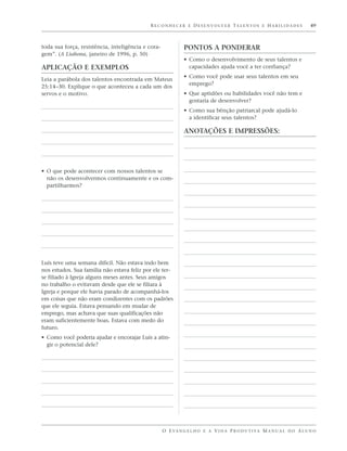 R E C O N H E C E R E D E S E N V O LV E R TA L E N T O S E H A B I L I D A D E S   49



toda sua força, resistência, inteligência e cora-             PONTOS A PONDERAR
gem”. (A Liahona, janeiro de 1996, p. 50)
                                                              • Como o desenvolvimento de seus talentos e
APLICAÇÃO E EXEMPLOS                                            capacidades ajuda você a ter confiança?
                                                              • Como você pode usar seus talentos em seu
Leia a parábola dos talentos encontrada em Mateus
                                                                emprego?
25:14–30. Explique o que aconteceu a cada um dos
servos e o motivo.                                            • Que aptidões ou habilidades você não tem e
                                                                gostaria de desenvolver?
                                                              • Como sua bênção patriarcal pode ajudá-lo
                                                                a identificar seus talentos?

                                                              ANOTAÇÕES E IMPRESSÕES:




• O que pode acontecer com nossos talentos se
  não os desenvolvermos continuamente e os com-
  partilharmos?




Luís teve uma semana difícil. Não estava indo bem
nos estudos. Sua família não estava feliz por ele ter-
se filiado à Igreja alguns meses antes. Seus amigos
no trabalho o evitavam desde que ele se filiara à
Igreja e porque ele havia parado de acompanhá-los
em coisas que não eram condizentes com os padrões
que ele seguia. Estava pensando em mudar de
emprego, mas achava que suas qualificações não
eram suficientemente boas. Estava com medo do
futuro.
• Como você poderia ajudar e encorajar Luís a atin-
  gir o potencial dele?




                                                    O E VA N G E L H O E A V I D A P R O D U T I VA M A N U A L D O A L U N O
 