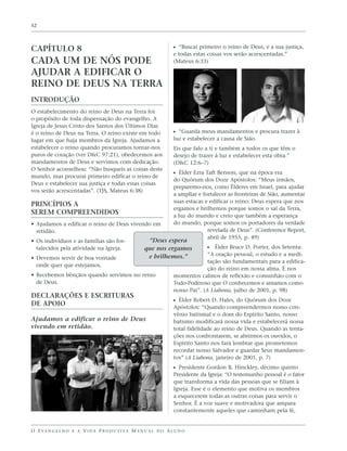 52




CAPÍTULO 8                                                         ᔣ “Buscai primeiro o reino de Deus, e a sua justiça,
                                                                   e todas estas coisas vos serão acrescentadas.”
CADA UM DE NÓS PODE                                                (Mateus 6:33)

AJUDAR A EDIFICAR O
REINO DE DEUS NA TERRA
INTRODUÇÃO
O estabelecimento do reino de Deus na Terra foi
o propósito de toda dispensação do evangelho. A
Igreja de Jesus Cristo dos Santos dos Últimos Dias
é o reino de Deus na Terra. O reino existe em todo                 ᔣ “Guarda meus mandamentos e procura trazer à
lugar em que haja membros da Igreja. Ajudamos a                    luz e estabelecer a causa de Sião.
estabelecer o reino quando procuramos tornar-nos                   Eis que falo a ti e também a todos os que têm o
puros de coração (ver D&C 97:21), obedecemos aos                   desejo de trazer à luz e estabelecer esta obra.”
mandamentos de Deus e servimos com dedicação.                      (D&C 12:6–7)
O Senhor aconselhou: “Não busqueis as coisas deste
                                                                   ᔣ Élder Ezra Taft Benson, que na época era
mundo, mas procurai primeiro edificar o reino de
                                                                   do Quórum dos Doze Apóstolos: “Meus irmãos,
Deus e estabelecer sua justiça e todas essas coisas
                                                                   preparemo-nos, como Élderes em Israel, para ajudar
vos serão acrescentadas”. (TJS, Mateus 6:38)
                                                                   a ampliar e fortalecer as fronteiras de Sião, aumentar
                                                                   suas estacas e edificar o reino. Deus espera que nos
PRINCÍPIOS A
                                                                   ergamos e brilhemos porque somos o sal da Terra,
SEREM COMPREENDIDOS                                                a luz do mundo e creio que também a esperança
• Ajudamos a edificar o reino de Deus vivendo em                   do mundo, porque somos os portadores da verdade
  retidão.                                                                       revelada de Deus”. (Conference Report,
                                                                                 abril de 1955, p. 49)
• Os indivíduos e as famílias são for-                “Deus espera
  talecidos pela atividade na Igreja.                que nos ergamos            ᔣ Élder Bruce D. Porter, dos Setenta:
                                                      e brilhemos.”              “A oração pessoal, o estudo e a medi-
• Devemos servir de boa vontade
                                                                                 tação são fundamentais para a edifica-
  onde quer que estejamos.
                                                                                 ção do reino em nossa alma. É nos
• Recebemos bênçãos quando servimos no reino                       momentos calmos de reflexão e comunhão com o
  de Deus.                                                         Todo-Poderoso que O conhecemos e amamos como
                                                                   nosso Pai”. (A Liahona, julho de 2001, p. 98)
DECLARAÇÕES E ESCRITURAS
                                                                   ᔣ Élder Robert D. Hales, do Quórum dos Doze
DE APOIO                                                           Apóstolos: “Quando compreendermos nosso con-
                                                                   vênio batismal e o dom do Espírito Santo, nosso
Ajudamos a edificar o reino de Deus                                batismo modificará nossa vida e estabelecerá nossa
vivendo em retidão.                                                total fidelidade ao reino de Deus. Quando as tenta-
                                                                   ções nos confrontarem, se abrirmos os ouvidos, o
                                                                   Espírito Santo nos fará lembrar que prometemos
                                                                   recordar nosso Salvador e guardar Seus mandamen-
                                                                   tos” (A Liahona, janeiro de 2001, p. 7)
                                                                   ᔣ Presidente Gordon B. Hinckley, décimo quinto
                                                                   Presidente da Igreja: “O testemunho pessoal é o fator
                                                                   que transforma a vida das pessoas que se filiam à
                                                                   Igreja. Esse é o elemento que motiva os membros
                                                                   a esquecerem todas as outras coisas para servir o
                                                                   Senhor. É a voz suave e motivadora que ampara
                                                                   constantemente aqueles que caminham pela fé,


O E VA N G E L H O E A V I D A P R O D U T I VA M A N U A L D O A L U N O
 