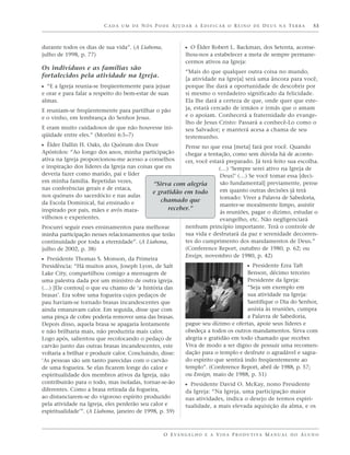 CADA UM DE NÓS PODE AJUDAR A EDIFICAR O REINO DE DEUS NA TERRA                                 53



durante todos os dias de sua vida”. (A Liahona,             ᔣ O Élder Robert L. Backman, dos Setenta, aconse-
julho de 1998, p. 77)                                       lhou-nos a estabelecer a meta de sempre permane-
                                                            cermos ativos na Igreja:
Os indivíduos e as famílias são
                                                            “Mais do que qualquer outra coisa no mundo,
fortalecidos pela atividade na Igreja.                      [a atividade na Igreja] será uma âncora para você,
ᔣ “E a Igreja reunia-se freqüentemente para jejuar          porque lhe dará a oportunidade de descobrir por
e orar e para falar a respeito do bem-estar de suas         si mesmo o verdadeiro significado da felicidade.
almas.                                                      Ela lhe dará a certeza de que, onde quer que este-
E reuniam-se freqüentemente para partilhar o pão            ja, estará cercado de irmãos e irmãs que o amam
e o vinho, em lembrança do Senhor Jesus.                    e o apoiam. Conhecerá a fraternidade do evange-
                                                            lho de Jesus Cristo: Passará a conhecê-Lo como o
E eram muito cuidadosos de que não houvesse ini-            seu Salvador; e manterá acesa a chama de seu
qüidade entre eles.” (Morôni 6:5–7)                         testemunho.
ᔣ Élder Dallin H. Oaks, do Quórum dos Doze               Pense no que essa [meta] fará por você. Quando
Apóstolos: “Ao longo dos anos, minha participação        chegar a tentação, como sem dúvida há de aconte-
ativa na Igreja proporcionou-me acesso a conselhos       cer, você estará preparado. Já terá feito sua escolha.
e inspiração dos líderes da Igreja nas coisas que eu                   (…) ‘Sempre serei ativo na Igreja de
deveria fazer como marido, pai e líder                                 Deus!’ (…) Se você tomar essa [deci-
em minha família. Repetidas vezes,                                     são fundamental] previamente, pense
                                              “Sirva com alegria
nas conferências gerais e de estaca,                                   em quanto outras decisões já terá
                                             e gratidão em todo
nos quóruns do sacerdócio e nas aulas                                  tomado: Viver a Palavra de Sabedoria,
da Escola Dominical, fui ensinado e             chamado que
                                                                       manter-se moralmente limpo, assistir
inspirado por pais, mães e avós mara-              receber.”
                                                                       às reuniões, pagar o dízimo, estudar o
vilhosos e experientes.                                                evangelho, etc. Não negligenciará
Procurei seguir esses ensinamentos para melhorar            nenhum princípio importante. Terá o controle de
minha participação nesses relacionamentos que terão         sua vida e desfrutará da paz e serenidade decorren-
continuidade por toda a eternidade”. (A Liahona,            tes do cumprimento dos mandamentos de Deus.”
julho de 2002, p. 38)                                       (Conference Report, outubro de 1980, p. 62; ou
                                                            Ensign, novembro de 1980, p. 42)
ᔣ Presidente Thomas S. Monson, da Primeira
Presidência: “Há muitos anos, Joseph Lyon, de Salt                                   ᔣ Presidente Ezra Taft
Lake City, compartilhou comigo a mensagem de                                         Benson, décimo terceiro
uma palestra dada por um ministro de outra igreja.                                   Presidente da Igreja:
(…) [Ele contou] o que eu chamo de ‘a história das                                   “Seja um exemplo em
brasas’. Era sobre uma fogueira cujos pedaços de                                     sua atividade na Igreja:
pau haviam-se tornado brasas incandescentes que                                      Santifique o Dia do Senhor,
ainda emanavam calor. Em seguida, disse que com                                      assista às reuniões, cumpra
uma pinça de cobre poderia remover uma das brasas.                                   a Palavra de Sabedoria,
Depois disso, aquela brasa se apagaria lentamente           pague seu dízimo e ofertas, apoie seus líderes e
e não brilharia mais, não produziria mais calor.            obedeça a todos os outros mandamentos. Sirva com
Logo após, salientou que recolocando o pedaço de            alegria e gratidão em todo chamado que receber.
carvão junto das outras brasas incandescentes, este         Viva de modo a ser digno de possuir uma recomen-
voltaria a brilhar e produzir calor. Concluindo, disse:     dação para o templo e desfrute o agradável e sagra-
‘As pessoas são um tanto parecidas com o carvão             do espírito que sentirá indo freqüentemente ao
de uma fogueira. Se elas ficarem longe do calor e           templo”. (Conference Report, abril de 1988, p. 57;
espiritualidade dos membros ativos da Igreja, não           ou Ensign, maio de 1988, p. 51)
contribuirão para o todo, mas isoladas, tornar-se-ão        ᔣ Presidente David O. McKay, nono Presidente
diferentes. Como a brasa retirada da fogueira,              da Igreja: “Na Igreja, uma participação maior
ao distanciarem-se do vigoroso espírito produzido           nas atividades, indica o desejo de termos espiri-
pela atividade na Igreja, eles perderão seu calor e         tualidade, a mais elevada aquisição da alma, e os
espiritualidade’”. (A Liahona, janeiro de 1998, p. 59)



                                                  O E VA N G E L H O E A V I D A P R O D U T I VA M A N U A L D O A L U N O
 