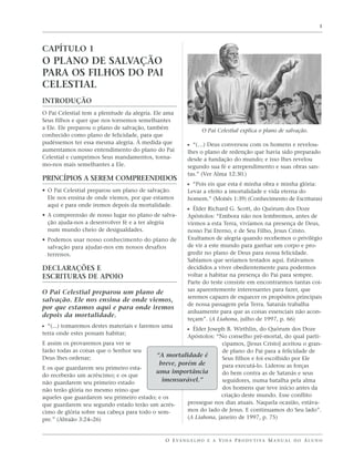 1




CAPÍTULO 1
O PLANO DE SALVAÇÃO
PARA OS FILHOS DO PAI
CELESTIAL
INTRODUÇÃO
O Pai Celestial tem a plenitude da alegria. Ele ama
Seus filhos e quer que nos tornemos semelhantes
a Ele. Ele preparou o plano de salvação, também                 O Pai Celestial explica o plano de salvação.
conhecido como plano de felicidade, para que
pudéssemos ter essa mesma alegria. À medida que          ᔣ “(…) Deus conversou com os homens e revelou-
aumentamos nosso entendimento do plano do Pai            lhes o plano de redenção que havia sido preparado
Celestial e cumprimos Seus mandamentos, torna-           desde a fundação do mundo; e isso lhes revelou
mo-nos mais semelhantes a Ele.                           segundo sua fé e arrependimento e suas obras san-
                                                         tas.” (Ver Alma 12:30.)
PRINCÍPIOS A SEREM COMPREENDIDOS
                                                         ᔣ “Pois eis que esta é minha obra e minha glória:
• O Pai Celestial preparou um plano de salvação.         Levar a efeito a imortalidade e vida eterna do
  Ele nos ensina de onde viemos, por que estamos         homem.” (Moisés 1:39) (Conhecimento de Escrituras)
  aqui e para onde iremos depois da mortalidade.
                                                         ᔣ Élder Richard G. Scott, do Quórum dos Doze
• A compreensão de nosso lugar no plano de salva-        Apóstolos: “Embora não nos lembremos, antes de
  ção ajuda-nos a desenvolver fé e a ter alegria         virmos a esta Terra, vivíamos na presença de Deus,
  num mundo cheio de desigualdades.                      nosso Pai Eterno, e de Seu Filho, Jesus Cristo.
• Podemos usar nosso conhecimento do plano de            Exultamos de alegria quando recebemos o privilégio
  salvação para ajudar-nos em nossos desafios            de vir a este mundo para ganhar um corpo e pro-
  terrenos.                                              gredir no plano de Deus para nossa felicidade.
                                                         Sabíamos que seríamos testados aqui. Estávamos
DECLARAÇÕES E                                            decididos a viver obedientemente para podermos
ESCRITURAS DE APOIO                                      voltar a habitar na presença do Pai para sempre.
                                                         Parte do teste consiste em encontrarmos tantas coi-
                                                         sas aparentemente interessantes para fazer, que
O Pai Celestial preparou um plano de
                                                         seremos capazes de esquecer os propósitos principais
salvação. Ele nos ensina de onde viemos,
                                                         de nossa passagem pela Terra. Satanás trabalha
por que estamos aqui e para onde iremos
                                                         arduamente para que as coisas essenciais não acon-
depois da mortalidade.
                                                         teçam”. (A Liahona, julho de 1997, p. 66)
ᔣ “(...) tomaremos destes materiais e faremos uma        ᔣ Élder Joseph B. Wirthlin, do Quórum dos Doze
terra onde estes possam habitar;
                                                       Apóstolos: “No conselho pré-mortal, do qual parti-
E assim os provaremos para ver se                                    cipamos, [Jesus Cristo] aceitou o gran-
farão todas as coisas que o Senhor seu                               de plano do Pai para a felicidade de
Deus lhes ordenar;                         “A mortalidade é          Seus filhos e foi escolhido por Ele
                                             breve, porém de         para executá-lo. Liderou as forças
E os que guardarem seu primeiro esta-
                                           uma importância           do bem contra as de Satanás e seus
do receberão um acréscimo; e os que
não guardarem seu primeiro estado             imensurável.”          seguidores, numa batalha pela alma
não terão glória no mesmo reino que                                  dos homens que teve início antes da
aqueles que guardarem seu primeiro estado; e os                     criação deste mundo. Esse conflito
que guardarem seu segundo estado terão um acrés-       prossegue nos dias atuais. Naquela ocasião, estáva-
cimo de glória sobre sua cabeça para todo o sem-       mos do lado de Jesus. E continuamos do Seu lado”.
pre.” (Abraão 3:24–26)                                 (A Liahona, janeiro de 1997, p. 75)



                                               O E VA N G E L H O E A V I D A P R O D U T I VA M A N U A L D O A L U N O
 