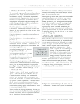CADA UM DE NÓS PODE AJUDAR A EDIFICAR O REINO DE DEUS NA TERRA                               55



ᔣ Élder Derek A. Cuthbert, dos Setenta:                    Expandimos as fronteiras de Sião quando compar-
“O servir muda as pessoas. Refina, purifica e dá uma       tilhamos o evangelho com outras pessoas. Isso faz
perspectiva mais ampla, fazendo vir à tona o que           parte de nosso trabalho aqui.
há de melhor em nós. Faz com que olhemos ao                Outro contexto define Sião como uma organização,
nosso redor, e não só para dentro de nós mesmos.           na qual trabalhamos para fortalecer suas estacas
Incentiva-nos a pensar nas necessidades alheias,           por meio do serviço em nossos chamados. Cada
antes mesmo das nossas. O serviço prestado com             estaca, por sua vez, está profundamente enraizada
retidão é a expressão da verdadeira caridade, con-         no solo do evangelho, tornando-se uma proteção
forme demonstrou o Salvador. (…)                           e um refúgio, para que os seguidores de Cristo
O serviço ajuda-nos a estabelecer valores reais            permaneçam firmes contra as armadilhas do
e prioridades, fazendo-nos distinguir as coisas pas-       adversário. As estacas criam o ambiente fundamental
sageiras, de valor material, das coisas de valor dura-     para o aperfeiçoamento do povo de Deus na Terra.”
douro, eterno. (…)                                         (Conference Report, abril de 1998, p. 37; ou Ensign,
                                                           maio de 1998, p. 29)
O serviço ajuda-nos a estabelecer uma tradição de
retidão. (…)                                               APLICAÇÃO E EXEMPLOS
O serviço ajuda-nos a sobrepujar o egoísmo e o
                                                       Fábio trabalhou arduamente em sua missão e sentiu
pecado. (…)
                                                       que foi um bom representante do Senhor em todo
O serviço ajuda-nos a gerar amor e apreço. Quando      serviço que prestou e em sua dedicação no cumpri-
servimos as pessoas, passamos a conhecê-las — as       mento das regras da missão. Depois de haver termi-
circunstâncias nas quais vivem, seus desafios, suas    nado a missão, não está mais tão motivado a
esperanças e aspirações. (…)                                         guardar os mandamentos e já não
Servir é a forma principal de demons-          “O servir (…)         sente o Espírito do Senhor há algum
trar gratidão ao Salvador. (…)                                       tempo. Ele se pergunta por que a
                                            traz à tona o que
                                                                     influência do Senhor era tão forte em
Servir canaliza nossos desejos e energias   há de melhor em
                                                                     sua missão, mas parece tão distante
para atividades edificantes. (…)            cada um de nós.”         agora. Afinal de contas, ele ajudou
Servir ajuda a limpar o nosso interior,                              a edificar o reino do Senhor com o
a purificar-nos e santificar-nos. (…)                  trabalho que realizou em sua missão. Sente que
O serviço abnegado aproxima-nos de Cristo,             agora é a vez de outras pessoas servirem, e que ele
aumenta nossa espiritualidade e faz o mesmo pelos      deve apenas se casar e seguir adiante com sua vida.
outros. Esse serviço está ajudando a preparar um           • Quais são alguns problemas que Fábio pode vir
povo digno para, no devido tempo do Senhor, redi-            a enfrentar devido a essa atitude?
mir Sião.” (A Liahona, julho de 1990, pp. 11–13)
ᔣ Élder Dale E. Miller:
“Irmãos e irmãs, o ato de lançar nossa foice para
ajudar a edificação do reino do Senhor deve ter
a maior prioridade em nossa vida. Temos bons
motivos para supor que todos concordamos com
isso na vida pré-mortal. As decisões vitais referentes
aos estudos, carreira, casamento e a própria utiliza-
ção de nosso tempo, talentos e recursos devem
levar fervorosamente em consideração a melhor              • O que você recomendaria que ele fizesse para ter
forma de servirmos o Mestre, edificarmos Seu reino           novamente a influência do Espírito em sua vida?
e sermos aperfeiçoados Nele.
Nosso trabalho de edificar Sião assume diversas for-
mas. Em certo contexto, Sião é uma área geográfica
que tem um centro, mas que expande suas frontei-
ras até finalmente abranger toda a Terra.


                                                 O E VA N G E L H O E A V I D A P R O D U T I VA M A N U A L D O A L U N O
 
