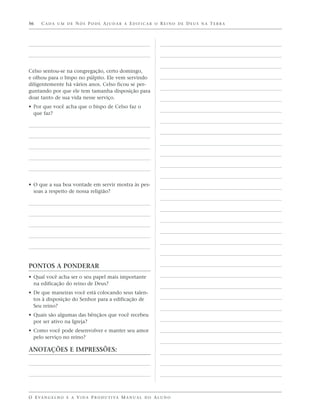 56    CADA UM DE NÓS PODE AJUDAR A EDIFICAR O REINO DE DEUS NA TERRA




Celso sentou-se na congregação, certo domingo,
e olhou para o bispo no púlpito. Ele vem servindo
diligentemente há vários anos. Celso ficou se per-
guntando por que ele tem tamanha disposição para
doar tanto de sua vida nesse serviço.
• Por que você acha que o bispo de Celso faz o
  que faz?




• O que a sua boa vontade em servir mostra às pes-
  soas a respeito de nossa religião?




PONTOS A PONDERAR
• Qual você acha ser o seu papel mais importante
  na edificação do reino de Deus?
• De que maneiras você está colocando seus talen-
  tos à disposição do Senhor para a edificação de
  Seu reino?
• Quais são algumas das bênçãos que você recebeu
  por ser ativo na Igreja?
• Como você pode desenvolver e manter seu amor
  pelo serviço no reino?

ANOTAÇÕES E IMPRESSÕES:




O E VA N G E L H O E A V I D A P R O D U T I VA M A N U A L D O A L U N O
 
