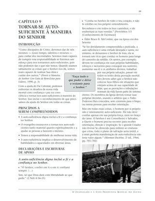 59




CAPÍTULO 9                                                 ᔣ “Confia no Senhor de todo o teu coração, e não
                                                           te estribes no teu próprio entendimento.
TORNAR-SE AUTO-                                            Reconhece-o em todos os teus caminhos, e ele
SUFICIENTE À MANEIRA                                       endireitará as tuas veredas.” [Provérbios 3:5
                                                           (Conhecimento de Escritura)]
DO SENHOR                                                  ᔣ Élder Bruce R. McConkie, que na época era dos
                                                           Setenta:
INTRODUÇÃO
                                                       “Se for devidamente compreendida e praticada, a
“Como discípulos de Cristo, devemos dar de nós         auto-suficiência é uma virtude desejada e santa; no
mesmos — nosso tempo, talentos e recursos —            entanto, se deixarmos o Senhor de fora, ela se
para cuidar dos necessitados. Seremos mais capazes     tornará um vício que conduz os homens para longe
de cumprir essa responsabilidade se fizermos um        do caminho da retidão. Os santos, por exemplo,
esforço para nos tornarmos auto-suficientes, pois      devem ter confiança em suas próprias habilidades,
não podemos dar o que não temos. Quando usamos         esforços e raciocínio para conseguir seu sustento,
sabiamente as coisas que o Senhor nos dá, somos        aumentar sua fé e os atributos divinos, trabalhar
mais capazes de realizar Sua obra e                                   por sua própria salvação, passar em
cuidar dos outros.” (Prover à Maneira          “Faça tudo o           todos os testes desta provação mortal.
do Senhor: Um Guia de Bem-Estar para                                  Eles devem saber que o Senhor não
                                            que puder e deixe
Líderes, 1990, p. 3)                                                  colocou Seus filhos em situações que
                                             o restante para
Com a ajuda do Pai Celestial, podemos                                 estejam acima de sua capacidade de
                                                o Senhor.”            lidar, que as provações e tribulações
enfrentar os desafios de nossa vida
mortal com confiança e paz na cons-                                   normais da vida fazem parte do sistema
ciência e tornar-nos auto-suficientes à maneira do     eterno. Os membros da Igreja devem tomar suas
Senhor. Isso inclui o reconhecimento de que preci-     próprias decisões, usando o arbítrio que o Todo-
samos da ajuda do Senhor em todas as coisas.           Poderoso lhes concedeu, sem correrem para o bispo
                                                       ou outras pessoas para receber orientação.
PRINCÍPIOS A                                               Mas em todas essas coisas, o homem por si próprio
SEREM COMPREENDIDOS                                        não é inteiramente auto-suficiente. Ele não deve
                                                           confiar apenas em sua própria força, nem no braço
• A auto-suficiência digna inclui a fé e a confiança
                                                           da carne. O Senhor é seu Conselheiro e Salvador,
  no Senhor.
                                                           a Quem o homem precisa recorrer para receber
• O evangelho ensina-nos a tornar-nos auto-sufi-           orientação, direção e inspiração. Se o grande Criador
  cientes tanto material quanto espiritualmente e a        não tivesse Se oferecido para redimir as criaturas
  ajudar as pessoas a fazerem o mesmo.                     que criou, todo o plano de salvação seria inútil, e
• Temos a responsabilidade de melhorar nossa vida.         a mais perfeita manifestação de auto-suficiência não
                                                           teria valor algum.” (Mormon Doctrine, 2a ed., 1966,
• A auto-suficiência implica o desenvolvimento de          pp. 701–702)
  habilidades e capacidades em diversas áreas.

DECLARAÇÕES E ESCRITURAS
DE APOIO

A auto-suficiência digna inclui a fé e a
confiança no Senhor.
ᔣ “Ó Senhor, confiei em ti e em ti confiarei
sempre. (…)
Sim, sei que Deus dará com liberalidade ao que
pedir.” (2 Néfi 4:34–35)




                                                 O E VA N G E L H O E A V I D A P R O D U T I VA M A N U A L D O A L U N O
 