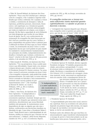 60    TORNAR-SE AUTO-SUFICIENTE À MANEIRA DO SENHOR



ᔣ Élder M. Russell Ballard, do Quórum dos Doze                     outubro de 1991, p. 88; ou Ensign, novembro de
Apóstolos: “Peça a seu Pai Celestial que o abençoe                 1991, pp. 64–65)
com fé e coragem, e Ele o ajudará a suportar todo
desafio que venha a enfrentar. Ele o ajudará a vencer              O evangelho ensina-nos a tornar-nos
a solidão, o sentimento de desespero e falta de                    auto-suficientes tanto material quanto
esperança, problemas pessoais, emocionais, finan-                  espiritualmente e a ajudar as pessoas a
ceiros e até espirituais; ou o fortalecerá quando                  fazerem o mesmo.
estiver simplesmente se sentindo sobrecarregado
                                                                   ᔣ “consagrarei das riquezas daqueles que abraçam
por todas as exigências em relação a seu tempo e
                                                                   meu evangelho entre os gentios aos pobres de meu
atenção. Ele lhe dará a capacidade de servir fielmente
                                                                   povo, que são da casa de Israel.” (D&C 42:39)
em toda designação que receber de seus líderes
locais da Igreja. Sua fé e seu conhecimento da
restauração do evangelho lhe dará forças para ser
fiel e leal aos convênios que fez com o Senhor, e
para compartilhar seus pontos fortes e talentos para
a edificação do Reino de Deus aqui na Terra! Irmãos
e irmãs, seu testemunho de Jesus Cristo é a mais
importante âncora que vocês podem ter para mantê-
los inabalável e imutavelmente fundamentados
nos princípios da retidão, independentemente dos
desafios e tentações que venham a enfrentar no
futuro”. [Anchor to the Soul, Serão do SEI para jovens
adultos, 6 de setembro de 1992, p. 4)
ᔣ Élder Joseph B. Wirthlin, do Quórum dos Doze
                                                       ᔣ Presidente Spencer W. Kimball, décimo segundo
Apóstolos: “Use sua perspicácia, força e poder para
                                                       Presidente da Igreja: “O trabalho proporciona feli-
vencer suas dificuldades. Façam tudo a seu alcance
                                                       cidade, auto-estima e prosperidade. É o meio
e depois deixem que o Senhor cuide do restante.
                                                       de alcançar todas as realizações; é o oposto da ocio-
O Presidente Howard W. Hunter ensinou: ‘Se nossa
                                                       sidade. Recebemos o mandamento de trabalhar.
vida e nossa fé estiverem centradas em Jesus Cristo
                                                       (Ver Gênesis 3:19.) A tentativa de conseguir o bem-
e Seu evangelho restaurado, nada poderá dar errado
                                                       estar material, social, emocional ou espiritual por
permanentemente. Por outro lado, se nossa vida não
                                                       meio de esmolas viola o mandamento divino de
estiver centrada no Salvador e Seus ensinamentos,
                                                                      que devemos trabalhar pelo que rece-
nenhum outro sucesso poderá ser per-
                                                                      bemos. O trabalho deve ser o princí-
manentemente certo’”. (The Teachings        “A independência          pio governante na vida dos membros
of Howard W. Hunter, ed. Clyde J.
                                           e a auto-suficiência       de nossa Igreja”. (Ver D&C 42:42;
Williams, 1997, p. 40) (A Liahona,
                                             são essenciais ao        75:29; 68:30–32; 56:87.) (Conference
julho de 2000, p. 73)
                                            crescimento espiri-       Report, outubro de 1977, p. 124; ou
ᔣ Élder L. Tom Perry, do Quórum dos          tual e material.”        Ensign, novembro de 1977, p. 77; ver
Doze Apóstolos: “A independência e                                    “The Lord Called His People Zion”,
a auto-suficiência são essenciais ao                                  Ensign, agosto de 1984, p. 4)
crescimento espiritual e material. Sempre que nos
                                                       ᔣ Presidente Spencer W. Kimball:
colocarmos em situações que ameacem nossa auto-
suficiência, descobriremos que nossa liberdade         “A responsabilidade pelo bem-estar social, emocio-
também está ameaçada. Se aumentarmos nossa             nal, espiritual, físico ou econômico de cada pessoa
dependência de algo ou alguém que não seja o           depende em primeiro lugar dela mesma, em segun-
Senhor, verificaremos um decréscimo imediato na        do lugar de sua família e em terceiro lugar da
liberdade de agir. Como disse o Presidente Heber J.    Igreja, se ela for um membro fiel.
Grant: ‘Nada destrói mais a individualidade de um                  Nenhum santo dos últimos dias que seja física ou
homem, mulher ou criança do que o fracasso em ser                  emocionalmente capaz transferirá voluntariamente
auto-suficiente”. (‘Address’, Relief Society Magazine,             o encargo de prover o bem-estar próprio ou de sua
outubro de 1937, p. 627.) (Conference Report,                      família para outra pessoa. Enquanto puder, sob a


O E VA N G E L H O E A V I D A P R O D U T I VA M A N U A L D O A L U N O
 